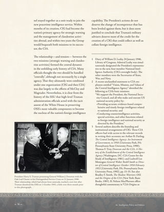  36   Intelligence, Policy, and Politics:
	 	 	 	
	 	 	 	
_________________________
nel stayed together as a unit ready to join the
new peacetime intelligence service. Within
months of its creation, CIG had become the
nation’s primary agency for strategic warning
and the management of clandestine activi-
ties abroad, and within two years the Group
would bequeath both missions to its succes-
sor, the CIA.
Te relationship—and tension— between the
two missions (strategic warning and clandes-
tine activities) formed the central dynamic
in the unfolding early history of CIA. Many
ofcials thought the two should be handled
“centrally”, although not necessarily by a single
agency. Tat they ultimately were combined
under one organization (CIG and then CIA)
was due largely to the eforts of McCloy and
Magruder. Nevertheless, it is clear from the
history of the SSU that high-level Truman
administration ofcials acted with the tacit
assent of the White House in preserving
OSS’s most valuable components to become
the nucleus of the nation’s foreign intelligence
President Harry S. Truman presenting General William J. Donovan with the
Oak Leaf Cluster to his Distinguished Service Cross on 11 January 1946.
Teir relationship, which had always been unsteady, reached a new low after
Truman dissolved the OSS on 1 October 1945, a little over three month prior
to this photograph.
capability. Te President’s actions do not
deserve the change of incompetence that has
been leveled against them, but it does seem
justifed to conclude that Truman’s military
advisers deserve most of the credit for the
creation of a CIG that could collect as well as
collate foreign intelligence.
1 Diary of William D. Leahy, 24 January 1946,
Library of Congress. Admiral Leahy was simul-
taneously designated the President’s representa-
tive to the new, four-member National Intel-
ligence Authority (CIG’s oversight body). Te
other members were the Secretaries of State,
War, and Navy.
2 A recent unclassifed statement to CIA em-
ployees entitled“Vision, Mission, and Values of
the Central Intelligence Agency” identifed the
following as CIA’s basic missions:
“We support the President, the National Secu-
rity Council, and all who make and execute US
national security policy by:
•Providing accurate, evidence-based compre-
hensive and timely foreign intelligence related
to national security; and
•Conducting counterintelligence activities,
special activities, and other functions related
to foreign intelligence and national security as
directed by the President.”
3 Several authors describe the founding and
institutional arrangements of CIG. Tree CIA
ofcers had wide access to the relevant records
in writing their accounts; see Arthur B. Darling,
Te Central Intelligence Agency: An Instrument
of Government, to 1950 (University Park, PA:
Pennsylvania State University Press, 1990);
Tomas F. Troy, Donovan and the CIA: A His-
tory of the Establishment of the Central Intelligence
Agency (Washington, DC: CIA Center for the
Study of Intelligence, 1981); and Ludwell Lee
Montague, General Walter Bedell Smith as Direc-
tor of Central Intelligence: October 1950-February
1953 (University Park, PA: Pennsylvania State
University Press, 1992), pp. 15-35. See also
Bradley F. Smith, Te Shadow Warriors: OSS
and the Origins of the CIA (New York: Basic
Books, 1983). B. Nelson MacPherson ofers
thoughtful commentary in“CIA Origins as
 