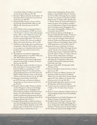 Viewed from Within,” Intelligence and National
Security, 10 April 1995, pp. 353-359.
4 Donovan’s“Memorandum for the President,” 18
November 1944, is reprinted in Troy, Donovan
and the CIA, pp. 445-447.
5 Richard Dunlop, Donovan: America’s Master
Spy (Chicago: Rand McNally, 1982), pp. 467-
468. See also Troy, Donovan and the CIA,
p. 267.
6 Clark Cliford, it bears noting, played little if
any role in the dissolution of OSS; see Counsel
to the President: A Memoir (New York: Random
House, 1991, p. 165). William R. Corson calls
the afair a“sorry display of presidential bad
manners and shortsightedness”; Te Armies of
Ignorance: Te Rise of the American Intelligence
Empire (New York: Dial Press, 1977), p. 247.
7 Te Bureau of the Budget had warned Donovan
in September 1944 that OSS would be treated
as a war agency to be liquidated after the end of
hostilities. See Troy, Donovan and the CIA,
pp. 219-220.
8 Te legislation was titled the“Independent
Ofces Appropriation Act of 1945,” Public Law
358, 78th Congress, Second Session.
9 For an indication of the mixed Congressional
attitudes toward OSS, see Smith, Te Shadow
Warriors, pp. 404-405.
10 Te Park report resides in the Rose A. Conway
Files at the Harry S. Truman Library,“OSS/
Donovan” folder; see especially pp. 1-3 and
Appendix III. Tomas F. Troy has pointed to
strong similarities between the Park report and
Walter Trohan’s“Gestapo” stories in the Chicago
Tribune; see Donovan and the CIA, pp. 267, 282.
11 Montague, General Walter Bedell Smith,
pp. 19-21. For more on Donovan’s refusal to
compromise, see Troy, Donovan and the CIA,
pp. 270-271.
12 George F. Schwarzwalder, Division of Admin-
istrative Management, Bureau of the Budget,
project completion report,“Intelligence and
Internal Security Program of the Government”
[Project 217], 28 November 1947, National
Archives and Records Administration, Record
Group 51 (Bureau of the Budget), Series 39.35,
“Progress Reports,” Box 181, p. 5.
13 George Schwarzwalder recorded several years
later that the Budget Bureau learned on 24 Au-
gust that OSS would be dissolved; see his 1947
progress report on Project 217, cited above, p. 9.
14 Donald C. Stone, Assistant Director for
Administrative Management, Bureau of the
Budget, to Harold Smith, Director,“Termina-
tion of the Ofce of Strategic Services and the
Transfer of its Activities to the State and War
Departments,” 27 August 1945, reproduced in
C. Tomas Torne, Jr. and David S. Patterson,
editors Emergence of the Intelligence Establish-
ment, US Department of State, Foreign Relations
of the United States series (Washington, DC:
Government Printing Ofce, 1996), pp. 22-23.
Hereinafter cited as FRUS.
15 G.E. Ramsey, Jr., Bureau of the Budget, to
Deputy Comptroller McCandless,“Conference
on OSS with Don Stone and OSS represen-
tatives, Aug. 29,” 29 August 1945, National
Archives and Records Administration, Record
Group 51 (Bureau of the Budget), Series 39.19,
“OSS Organization and Functions,” Box 67.
16 Smith, Rosenman, and Snyder to Truman,
“Termination of the Ofce of Strategic Services
and the Transfer of its Activities to the State
and War Departments,” 4 September 1945, Of-
fcial File, Papers of Harry S. Truman, Harry S.
Truman Library, Independence, Missouri.
17 Te quoted phrase comes from Harold Smith’s
ofce diary for 13 September 1945, in the
Franklin D. Roosevelt Presidential Library,
Hyde Park, New York.
18 Executive Order 9621, 20 September 1945,
FRUS pp. 44-46
19 Stone’s authorship is noted in Corson, Armies of
Ignorance, p. 246.
20 Harry S. Truman to William J. Donovan, 20
September 1945; Document 4 in Michael
Warner, Te CIA under Harry Truman (Wash-
ington, DC: CIA, 1994) p. 15. See also Troy,
Donovan and the CIA, pp. 302-303.
21 Harold Smith’s ofce diary entries for 13 and
20 September 1945, Roosevelt Library.
22 Truman’s speech is reprinted as Document 81
in Warner, Te CIA under Harry Truman,
p. 471.
23 Harry S. Truman, Memoirs, Volume II, Years of
Trial and Hope (Garden City, NY: Doubleday,
1956), p. 56.
24 Quoted phrases are in Snyder, Rosenman, and
Smith to Truman, 4 September 1945.
25 Harold D. Smith to Harry S. Truman,“Trans-
fer of Functions of the Ofce of Strategic Ser-
vices,” 18 September 1945, Ofcial File, Papers
of Harry S. Truman, Harry S. Truman Library.
26 G.E. Ramsey, Jr., Bureau of the Budget, to the
 37 
Te DCI, the White House, and Congress 
 