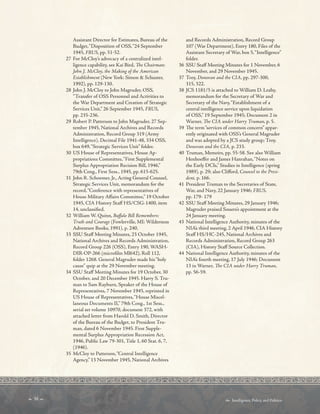  38   Intelligence, Policy, and Politics:
Assistant Director for Estimates, Bureau of the
Budget,“Disposition of OSS,“24 September
1945, FRUS, pp. 51-52.
27 For McCloy’s advocacy of a centralized intel-
ligence capability, see Kai Bird, Te Chairman:
John J. McCloy, the Making of the American
Establishment (New York: Simon  Schuster,
1992), pp. 129-130.
28 John J. McCloy to John Magruder, OSS,
“Transfer of OSS Personnel and Activities to
the War Department and Creation of Strategic
Services Unit,” 26 September 1945, FRUS,
pp. 235-236.
29 Robert P. Patterson to John Magruder, 27 Sep-
tember 1945, National Archives and Records
Administration, Record Group 319 (Army
Intelligence), Decimal File 1941-48, 334 OSS,
box 649,“Strategic Services Unit” folder.
30 US House of Representatives, House Ap-
propriations Committee,“First Supplemental
Surplus Appropriation Recision Bill, 1946,”
79th Cong., First Sess., 1945, pp. 615-625.
31 John R. Schoemer, Jr., Acting General Counsel,
Strategic Services Unit, memorandum for the
record,“Conference with representatives of
House Military Afairs Committee,” 19 October
1945, CIA History Staf HS/CSG-1400, item
14, unclassifed.
32 William W. Quinn, Bufalo Bill Remembers:
Truth and Courage (Fowlerville, MI: Wilderness
Adventure Books, 1991), p. 240.
33 SSU Staf Meeting Minutes, 23 October 1945,
National Archives and Records Administration,
Record Group 226 (OSS), Entry 190, WASH-
DIR-OP-266 (microflm Ml642), Roll 112,
folder 1268. General Magruder made his“holy
cause” quip at the 29 November meeting.
34 SSU Staf Meeting Minutes for 19 October, 30
October, and 20 December 1945. Harry S. Tru-
man to Sam Rayburn, Speaker of the House of
Representatives, 7 November 1945, reprinted in
US House of Representatives,“House Miscel-
laneous Documents II,” 79th Cong., 1st Sess.,
serial set volume 10970, document 372, with
attached letter from Harold D. Smith, Director
of the Bureau of the Budget, to President Tru-
man, dated 6 November 1945. First Supple-
mental Surplus Appropriation Recession Act,
1946, Public Law 79-301, Title 1, 60 Stat. 6, 7,
(1946).
35 McCloy to Patterson,“Central Intelligence
Agency,” 13 November 1945, National Archives
and Records Administration, Record Group
107 (War Department), Entry 180, Files of the
Assistant Secretary of War, box 5,“Intelligence”
folder.
36 SSU Staf Meeting Minutes for 1 November, 6
November, and 29 November 1945.
37 Troy, Donovan and the CIA, pp. 297-300,
315, 322.
38 JCS 1181/5 is attached to William D. Leahy,
memorandum for the Secretary of War and
Secretary of the Navy,“Establishment of a
central intelligence service upon liquidation
of OSS,” 19 September 1945; Document 2 in
Warner, Te CIA under Harry Truman, p. 5.
39 Te term“services of common concern” appar-
ently originated with OSS’s General Magruder
and was adopted by a JCS study group; Troy,
Donovan and the CIA, p. 233.
40 Truman, Memoirs, pp. 55-58. See also William
Henhoefer and James Hanrahan,“Notes on
the Early DCIs,” Studies in Intelligence (spring
1989), p. 29; also Cliford, Counsel to the Presi-
dent, p. 166.
41 President Truman to the Secretaries of State,
War, and Navy, 22 January 1946; FRUS,
pp. 179- 179
42 SSU Staf Meeting Minutes, 29 January 1946;
Magruder praised Souers’s appointment at the
24 January meeting.
43 National Intelligence Authority, minutes of the
NIA’s third meeting, 2 April 1946, CIA History
Staf HS/HC-245, National Archives and
Records Administration, Record Group 263
(CIA), History Staf Source Collection.
44 National Intelligence Authority, minutes of the
NIA’s fourth meeting, 17 July 1946; Document
13 in Warner, Te CIA under Harry Truman,
pp. 56-59.
 