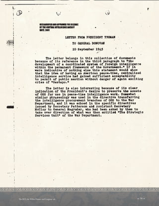 '
...
IUIIIIIREl.llla,PUIIIFii lUIME
IY1111EITllllllBUIElllllEICY
llTl:Hn
•
LEffER FROM PRESIDENT TRUIWI
tO GlllERAL DONOVAR
.20 September 19~S •
...·-
. .
The letter belongs in this collection ot docu=ients
because o! its reference 1n the third paragraph· to *the
development ot a coordinated system of foreign 1ntel,11gen~e
within the permanent t'ramework ot the Government.• l.t ~t
were hidicative of nothing else this statement would. show
that the 1dea ot having an American peace-time, centralized
intelligence service bad gained sufficient accepta~11ty
to permit ot public mention without danger ot again exciting
cries of noestapo.n
the letter is also interesting because ot its clear
indication or the President's desire to preserve tile assets
or OSS for·use in peace-time intelligence work. som,what .
similar phraseology was used in the directive transterring
the intelligence p~ocurement branches of OSS to tbe-lfar
Department1 and it was echoed 1n the specific directives
issued by secreta~y Patterson an4 Assistant SecretaJ7
l!cCl.oy to General Magruder, who had been asked by th• to
take over direction of what was then entitlri ftThe Strategic
Serv1ces Unit ot the War Department.
 39 
Te DCI, the White House, and Congress 
 
