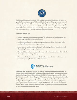  4   Intelligence, Policy, and Politics:
	
	
	
	
	
~,,,., CENTE~FORTHE
-J,,STUDYoF INTEWGF.NCE
Te Historical Collections Division (HCD) of CIA’s Information Management Services is re-
sponsible for executing the Agency’s Historical Review Program. Tis program seeks to identify
and declassify collections of documents that detail the Agency’s analysis and activities relating to
historically signifcant topics and events. HCD’s goals include increasing the usability and acces-
sibility of historical collections. HCD also develops release events and partnerships to highlight
each collection and make it available to the broadest audience possible.
Te mission of HCD is to:
• Promote an accurate, objective understanding of the information and intelligence that has
helped shape major US foreign policy decisions.
• Broaden access to lessons-learned, presenting historical material that gives greater under-
standing to the scope and context of past actions.
• Improve current decision-making and analysis by facilitating refection on the impacts and
efects arising from past foreign policy decisions.
• Showcase CIA’s contributions to national security and provide the American public with valu-
able insight into the workings of its government.
• Demonstrate the CIA’s commitment to the Open Government Initiative and its three core
values: Transparency, Participation, and Collaboration.
Te History Staf in the CIA Center for the Study of Intelligence fosters understanding of the
Agency’s history and its relationship to today’s intelligence challenges by communicating instruc-
tive historical insights to the CIA workforce, other US Government agencies, and the public.
CIA historian research topics on all aspects of Agency activities and disseminate their knowledge
though publications, courses, briefngs and Web-based products. Tey also work with other
Intelligence Community historians on publication and education projects that highlight inter-
agency approaches to intelligence issues. Lastly, the CIA History Staf conducts an ambitious
program of oral history interviews that are invaluable for preserving institutional memories that
are not captured in the documentary record.
 