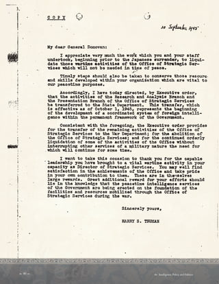 ••r:
i
.. ,
COPY
M~ dear General Donovan:
I appreciate voey much tho work which you. and ,-our statt
undertook, be51nn1ng prior to the Japanese aurrend.•r• to liqui­
date those wartime aot1vlt1ea ot the Ott'ice ot S'trateg1c Ser­
v.ices which will not bo needed 1n time or peaoe.
$'! ..
Tir.'1el7 atepa should also be taken to conserve those resoure,
and ekills developod withl.n your organization which are vital to
our peacetime purposes.
Accordingly, I have todal' directed, bl' Executive order,
that the activities 0£ the Research and Analya1a B~anoh and
the Preaentat1on Branch o~ the otrlce 0£ Strategic Services
be trans1'errod to the State Department. Thi.a traneter, which
is eft'ective aa of October l, .l.945, represents the b•g1nnin8 ·
ot the development or a coordinated a7Stem 0£ to~elgn intelli­
senoe witbin the .permanent 1'ramework of the GcTer:rmaent.
Consistent with the foregoing, the Executive order provides
tor the trana~er of the remaining aet1v1ties ot the Office ot
Strategic Services to the War Department; ten- the bollt1on or
the Office of Strategic Sex-vioes; and ror the oontlnued orderi.,.
liquidation ot some or the activities ot the 01.'11.ce without
interrupting other services or a m111tar;r nature the need tor
. which will continue tor some time.·
I want to take this occasion to thank you tor the capable
· leadership you ho.ve brought to a v,1tal wartime aot1v1t7 in your
capacity as Director ot Strategio Services. You may well find
aat1sfact1on 1n the achievements of the Ottice and take pride
in your 017!1 contribution to them. These are in th•n•elves
large rewards. Great add1tional reward tor your ettorta should
lie 1n the knowledge that the peacetime intelllgen~• aervlces
0£ the Government aro being erected on the toundat~Qn or the
1'ao111t1es and resources mobilized through the ornoe ot
Strategic Services during the war.
Sincerely yours.
HARRY s. TRUW.N
 40   Intelligence, Policy, and Politics:
 