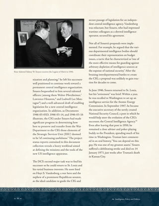 44   Intelligence, Policy, and Politics:
Rear Admiral Sidney W. Souers receives the Legion of Merit in 1946.
nization and planning,6
he left his successor
well positioned to continue work toward a
permanent central intelligence organization.
Souers bequeathed to him several talented
officers (among them Walter Pforzheimer,7
Lawrence Houston,8
and Ludwell Lee Mon-
tague9
) and a well-advanced draft of enabling
legislation for a new central intelligence
organization. In addition, as Documents
1946-03-05D, 1946-03-14, and 1946-03-16
illustrate, the CIG under Souers had made
significant progress in determining how
best to preserve and transfer from the War
Department to the CIG those elements of
the Strategic Services Unit (SSU) deemed
to be “of continuing usefulness.” The project
status reports contained in this document
collection reveals a heavy workload aimed
at defining the missions and the tools of the
new US intelligence apparatus.
Te DCI’s second major task was to fnd his
successor so he could return to St. Louis and
his varied business interests. He soon fxed
on Hoyt S. Vandenberg, a war hero and the
nephew of a prominent Republican senator,
as the ideal candidate to guide the CIG and
secure passage of legislation for an indepen-
dent central intelligence agency. Vandenberg
was reluctant, but Souers, who had impressed
wartime colleagues as a shrewd intelligence
operator, secured his agreement.
Not all of Souers’s proposals were imple-
mented. For example, he argued that the vari-
ous departmental intelligence bodies should
coordinate their representation on budget
issues, a tactic that he characterized as“one of
the more efective means for guarding against
arbitrary depletion of intelligence sources at
the expense of national security.” After the
bruising interdepartmental battles to create
the CIG, a proposal was unlikely to gain trac-
tion for decades to come.
In June 1946, Souers returned to St. Louis,
but his“retirement” was brief. Within a year,
he was recalled to Washington to set up an
intelligence service for the Atomic Energy
Commission. In September 1947, he became
the executive secretary of the newly created
National Security Council, a post in which he
would help steer the evolution of the CIG’s
successor, the Central Intelligence Agency.10
Even after leaving that post in 1950, he
remained a close adviser and poker-playing
buddy to the President, spending much of his
time in Washington. Truman later comment-
ed in an oral history,“You can depend on this
guy. He was one of my greatest assets.” Souers
sufered a debilitating stroke and died on 14
January 1973, just weeks after Truman’s death
in Kansas City.
 