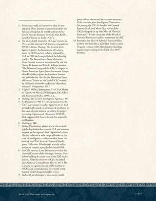 _________________________
1 Souers once told an interviewer that he was
appalled when Truman was nominated for the
Senate, noting that he would not have hired
him in his own business for more than $250 a
month. (“Notes on Early DCIs”).
2 For an in-depth treatment of Souer’s tenure as
DCI, see the internal CIA history completed in
1953 by Arthur Darling. Te Central Intel-
ligence Agency: An Instrument of Govern-
ment, to 1950 was frst publicly released by
CIA in 1989 and was published the following
year by Te Pennsylvania State University
Press. Souer’s tenure is also covered by the late
Danny D. Jansen and Rhodri Jefreys-Jones in
“Te Missouri Gang and the CIA,” a chapter in
North American Spies: New Revisionist Essays,
edited by Jefreys-Jones and Andrew Lownie
and published in 1991 by the University Press
of Kansas.“Notes on the Early DCIs,” written
by William Henhoefer and James Hanrahan,
released 13 September 2012.
3 Ralph E. Weber, Spymasters: Ten CIA Ofcers
in Teir Own Words (Wilmington, DE: Schol-
arly Resources Books, 1999), p. 2.
4 Darling, Te Central Intelligence Agency, p. 68.
5 As Document 1946-03-21A demonstrates, the
CIG’s dependence on other agencies for its bud-
get and staf caused a wide range of problems, in
this case a forced reliance on others for proper
screening of personnel. Document 1946-03-
27A suggests that Souers found this approach
problematic.
6 Darling, p. 106.
7 Walter Pforzheimer played a key role in draft-
ing the legislation that created CIA and went on
to serve as the Agency’s frst Legislative Liaison.
He also collected a wide range of books on the
craft of intelligence, a collection that forms the
basis of the CIA Library’s Historical Intelli-
gence Collection. Pforzheimer was the collec-
tion’s frst curator, a post he held until 1974.
8 An OSS veteran, Larry Houston served as the
General Counsel of the Strategic Services Unit
before holding the same post in the CIG under
Souers. After the creation of CIA, he served
as its General Counsel from 1947 to 1973. He
is widely recognized as one of the architects
of CIA and a central player in virtually every
Agency undertaking during his tenure.
9 Ludwell Lee Montague was an Army intelli-
gence ofcer who served as executive secretary
of the wartime Joint Intelligence Committee.
On joining the CIG, he headed the Central
Reports Staf, and, when CIA replaced the
CIG, he helped set up the Ofce of National
Estimates. He was a member of the Board of
National Estimates until his retirement in 1971.
10 Entries in the diary of Admiral Roscoe Hillen-
koetter, the third DCI, show that Souers was in
frequent contact with Hillenkoetter regarding
legislation pertaining to the CIG. (See 1947-
04-09a).
 45 
Te DCI, the White House, and Congress 
 