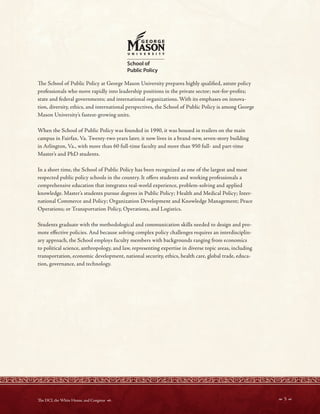 d
~
UNIVl!IISITY
School of
Public Policy
Te School of Public Policy at George Mason University prepares highly qualifed, astute policy
professionals who move rapidly into leadership positions in the private sector; not-for-profts;
state and federal governments; and international organizations. With its emphases on innova-
tion, diversity, ethics, and international perspectives, the School of Public Policy is among George
Mason University’s fastest-growing units.
When the School of Public Policy was founded in 1990, it was housed in trailers on the main
campus in Fairfax, Va. Twenty-two years later, it now lives in a brand-new, seven-story building
in Arlington, Va., with more than 60 full-time faculty and more than 950 full- and part-time
Master’s and PhD students.
In a short time, the School of Public Policy has been recognized as one of the largest and most
respected public policy schools in the country. It ofers students and working professionals a
comprehensive education that integrates real-world experience, problem-solving and applied
knowledge. Master’s students pursue degrees in Public Policy; Health and Medical Policy; Inter-
national Commerce and Policy; Organization Development and Knowledge Management; Peace
Operations; or Transportation Policy, Operations, and Logistics.
Students graduate with the methodological and communication skills needed to design and pro-
mote efective policies. And because solving complex policy challenges requires an interdisciplin-
ary approach, the School employs faculty members with backgrounds ranging from economics
to political science, anthropology, and law, representing expertise in diverse topic areas, including
transportation, economic development, national security, ethics, health care, global trade, educa-
tion, governance, and technology.
 5 
Te DCI, the White House, and Congress 
 