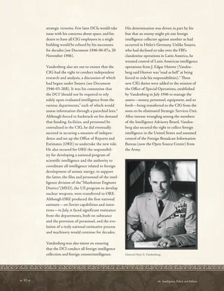  52   Intelligence, Policy, and Politics:
strategic victories. Few later DCIs would take
issue with his concerns about space, and his
desire to have all CIG employees in a single
building would be echoed by his successors
for decades (see Document 1946-06-07a, 20
November 1946).
Vandenberg also set out to ensure that the
CIG had the right to conduct independent
research and analysis, a discussion of which
had begun under Souers (see Document
1946-03-26B). It was his contention that
the DCI “should not be required to rely
solely upon evaluated intelligence from the
various departments,” each of which would
assess information through a parochial lens.2
Although forced to backtrack on his demand
that funding, facilities, and personnel be
centralized in the CIG, he did eventually
succeed in securing a measure of indepen-
dence and set up the Office of Reports and
Estimates (ORE) to undertake the new role.
He also secured for ORE the responsibil-
ity for developing a national program of
scientific intelligence and the authority to
coordinate all intelligence related to foreign
development of atomic energy; to support
the latter, the files and personnel of the intel-
ligence division of the “Manhattan Engineer
District”(MED), the US program to develop
nuclear weapons, were transferred to ORE.
Although ORE produced the first national
estimate—on Soviet capabilities and inten-
tions—in July, it faced significant resistance
from the departments, both on substance
and the provision of personnel, and the evo-
lution of a truly national estimative process
and machinery would continue for decades.
Vandenberg was also intent on ensuring
that the DCI conduct all foreign intelligence
collection and foreign counterintelligence.
His determination was driven in part by his
fear that an enemy might pit one foreign
intelligence collector against another as had
occurred in Hitler’s Germany. Unlike Souers,
who had declined to take over the FBI’s
clandestine operations in Latin America, he
wrested control of Latin American intelligence
operations from J. Edgar Hoover (Vanden-
berg said Hoover was“mad as hell” at being
forced to cede his responsibilities).3
Tese
new CIG duties were added to the mission of
the Ofce of Special Operations, established
by Vandenberg in July 1946 to manage the
assets—money, personnel, equipment, and so
forth—being transferred to the CIG from the
soon-to-be eliminated Strategic Services Unit.
After intense wrangling among the members
of the Intelligence Advisory Board, Vanden-
berg also secured the right to collect foreign
intelligence in the United States and assumed
control of the Foreign Broadcast Information
Bureau (now the Open Source Center) from
the Army.
General Hoyt S. Vandenberg.
 