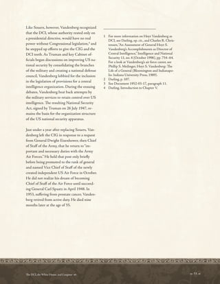 _________________________
Like Souers, however, Vandenberg recognized
that the DCI, whose authority rested only on
a presidential directive, would have no real
power without Congressional legislation,4
and
he stepped up eforts to give the CIG and the
DCI teeth. As Truman and key Cabinet of-
fcials began discussions on improving US na-
tional security by consolidating the branches
of the military and creating a national defense
council, Vandenberg lobbied for the inclusion
in the legislation of provisions for a central
intelligence organization. During the ensuing
debates, Vandenberg beat back attempts by
the military services to retain control over US
intelligence. Te resulting National Security
Act, signed by Truman on 26 July 1947, re-
mains the basis for the organization structure
of the US national security apparatus.
Just under a year after replacing Souers, Van-
denberg left the CIG in response to a request
from General Dwight Eisenhower, then Chief
of Staf of the Army, that he return to“im-
portant and necessary duties with the Army
Air Forces.” He held that post only briefy
before being promoted to the rank of general
and named Vice Chief of Staf of the newly
created independent US Air Force in October.
He did not realize his dream of becoming
Chief of Staf of the Air Force until succeed-
ing General Carl Spaatz in April 1948. In
1953, sufering from prostate cancer, Vanden-
berg retired from active duty. He died nine
months later at the age of 55.
1 For more information on Hoyt Vandenberg as
DCI, see Darling, op. cit., and Charles R. Chris-
tensen,“An Assessment of General Hoyt S.
Vandenberg’s Accomplishments as Director of
Central Intelligence,” Intelligence and National
Security 11, no. 4 (October 1996), pp. 754–64.
For a look at Vandenberg’s air force career, see
Phillip S. Meilinger, Hoyt S. Vandenberg: Te
Life of a General (Bloomington and Indianapo-
lis: Indiana University Press, 1989).
2 Darling, p. 107.
3 See Document 1952-03-17, paragraph 11.
4 Darling, Introduction to Chapter V.
 53 
Te DCI, the White House, and Congress 
 