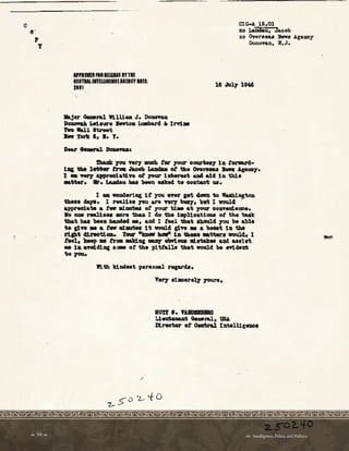 C
O'
,
T
CIG-A. 15.01
xo Laiiiliu. Jaoob
xo Overeeu 'hwll .Age:aoy
Donovan, W• J ◄
AfPlffllftlllELEASE IYTIE
IIIITllllfflWIEIClllEICYUlE:
2111 lt Jul.JlMI
lkjor 0-nl WllUaa ·J• PonoTu
~ liel•w• s.wto• ~ a. Im•
1'wo Wall ltzwt
._ Totlc 1, •• T.
tballk ,w ftl'J' IIQOh tor JtNJ oom,-t;qy la totard•
1211 tu lnMr tna Juo taMM ot tll• Oftw .... Apno1•
1 • wq ppNOl-talft ot rom lllterut aJ14 .S.cl la thl•
•-'• 11r. IAadau bu been uke4 to contaot u.
I • woD4•r1ag lt you MW set 4Gft 11o WuhtilJWn
th••• 4-p. X Nallie JOU an ftJ7 'blll7, 'bwt I wwld. ·
e.ppNOb.te • t• aimdlN ot ,our U.. •t .,our 0011WW•~•
10 om lNll•.. MN tu.a I 4e th• t11pl1otiou ot t.h• tuk
11bat bu 'bffa ....,,,,ed •• ad I t..1 tha, ll:Lalal.cl )'OU be bl•
te ctn • a t• at--l t woul.4 gtw • a boolt ta -.
. rtpt 4tnatiaa...roar .__ -
au.-.laa ~ •tter• IRMll4. I
IN1, llNp • fl'• ald.111 --, olwlau Id.nan. u4 u•t•t.
• l• •Tlll4bac •-- ot the pittalla tbat would be flt~•
topa.
With kindeat P9Nmal nprda.
,
'
Very l11110enl7 J'O'IN•
Bffl •• 'fAIDIDIIQ
l , l ~ 0.0.ral, UBI..
1'1.NOW ot Oeatnl I11wlUgnoe
 54   Intelligence, Policy, and Politics:
 