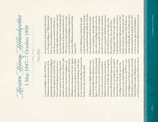 
58


Intelligence,
Policy,
and
Politics:
~

Roscoe
Henry
Hillenkoeter
1
May
1947–7
October
1950
Tracy
Rich
A
veteran
intelligence
of
cer,
DCI
Roscoe
Hillenkoetter
oversaw
the
transition
of
the
presidentially
authorized
Central
Intelligence
Group
to
the
legislatively
created
CIA.
Like
Souers
and
Vandenberg,
however,
he
was
a
reluctant
nominee.
He
was
serving
as
naval
attaché
in
Paris,
his
third
stint
in
France,
a
job
that
put
him
at
the
heart
of
intelligence
col-
lection
there
(see
Document
1952-12-02c
for
Hillenkoetter’
s
discussion
of
his
role).
Against
his
wishes,
he
was
ordered
to
return
to
Wash-
ington
and
succeed
Vandenberg.
At
the
time,
he
was
a
brand-new
f
ag
of
cer,
having
received
his
f
rst
star
only
a
few
months
earlier.
Hillenkoetter
was
highly
regarded
by
many
for
his
knowledge
of
and
experience
in
intel-
ligence.
A
St.
Louis
native
who
had
graduated
with
distinction
from
the
US
Naval
Academy,
he
had
served
as
assistant
naval
attaché
in
Madrid
and
Lisbon
and
as
naval
attaché
in
Vichy
France.
In
1942,
after
recovering
from
wounds
suf
ered
during
the
Japanese
attack
on
Pearl
Harbor,
he
was
assigned
to
the
staf
of
Admiral
Chester
Nimitz
as
of
cer
in
charge
of
intelligence
for
the
Pacif
c
area.
In
that
capacity,
he
set
up
a
Joint
Intelligence
Com-
mittee
Pacif
c
Ocean
Area
(
JICPOA),
a
war-
time
intelligence
network
that
anticipated
by
almost
half
a
century
today’s
joint
commands.
Admiral
William
Leahy,
Hillenkoetter’s
boss
in
Vichy
France,
once
observed
that
no
man
in
the
country
had
a
better
grasp
of
the
mechan-
ics
of
foreign
intelligence.
1
Hillenkoetter
had
been
one
of
the
candidates
to
become
DCI
when
the
post
was
created
in
1946,
but,
as
noted
earlier,
Sidney
Souers
was
given
the
job
because
of
his
familiarity
with
the
background
and
substance
of
the
presidential
directive.
In
1947,
however,
Leahy
used
his
clout
as
chair-
man
of
the
National
Intelligence
Authority
to
ensure
that
Hillenkoetter
succeeded
Vanden-
berg
as
DCI.
As
DCI,
Hillenkoetter
inherited
the
solid
work
of
Souers
and
Vandenberg,
but
his
lega-
cy
also
included
bickering
within
the
CIG
and
festering
resentment
from
the
service
chiefs
and,
as
a
consequence,
a
growing
conviction
that
a
collective
intelligence
body
such
as
the
CIG
was
unworkable.
T
e
chiefs
considered
the
DCI
to
be
their
equal,
if
not
subordinate,
and
were
annoyed
by
Vandenberg’s
insistence
that
the
DCI
be
the
executive
agent
of
the
Secretaries
of
State,
War,
and
the
Navy.
2
Unfortunately,
“Hilly”
had
neither
Vanden-
berg’s
forceful
personality
nor
his
seniority
in
a
town
that
placed
a
high
premium
on
both,
3
and
he
was
reluctant
to
make
his
job
more
dif-
f
cult
by
antagonizing
the
chiefs.
Within
two
months
of
taking
of
ce,
for
example,
he
volun-
teered
to
relinquish
the
authority
of
the
DCI
to
act
as
executive
agent
of
the
Intelligence
Advisory
Board
(IAB)
that
had
been
wrested
 
