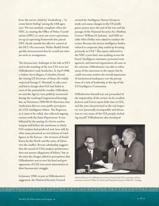 from the service chiefs by Vandenberg—“to
create better feeling” among the IAB agen-
cies.4
He was similarly compliant when the
NSC, in creating the Ofce of Policy Coordi-
nation (OPC) to carry out covert operations,
set up an operating framework that placed
OPC clearly outside the efective control of
the DCI. His successor, Walter Bedell Smith,
quickly demonstrated that he would not toler-
ate such an arrangement.
Te bureaucratic challenges to his role as DCI
and to the standing of the new CIA were not
Hillenkoetter’s only headaches. In April 1948,
a violent riot in Bogota, Colombia, forced
the visiting US Secretary of State, the widely
respected George C. Marshall, to take cover
and led to charges that CIA had failed to
warn of the potential for trouble. Hillenkoet-
ter and the Agency were publicly exonerated
during the resulting Congressional hearings,
but, as Document 1950-08-03 illustrates, that
vindication did not erase public perception
of a CIA intelligence failure. Te Bogotazo,
as it came to be called, also refected ongoing
tension with the State Department. It was
followed by the testing of a Soviet nuclear
weapon well before the timeframe in which
CIA analysts had predicted and, later still, by
what many perceived as twin failures of intel-
ligence in the Koreas—the invasion of South
Korea by the North and the entry of China
into the confict. Recent scholarship suggests
that the record of CIA’s analytic performance
does not sustain allegations of failure,5
but at
the time the charges added to perceptions that
Hillenkoetter was in over his head and gave
opponents of CIA even more ammunition in
their bureaucratic struggle.
In January 1948, in part at Hillenkoetter’s
suggestion, the National Security Council
created the Intelligence Survey Group to
study and assess changes in the US intelli-
gence system since the end of the war and the
passage of the National Security Act. Mathias
Correa,6
William H. Jackson,7
and OSS no-
table Allen Dulles were asked to conduct the
review. Because the service intelligence bodies
refused to cooperate, they ended up focusing
primarily on CIA.8
Te report, delivered to
the NSC a year later, was scathing across the
board. Intelligence estimates, personnel man-
agement, and internal organization all came in
for criticism. Hillenkoetter was able to rebut
many of the assertions in the report, but he
could overcome neither the overall impression
of institutional inadequacy nor the percep-
tions of a lack of leadership at the top of the
US Intelligence Community.
Hillenkoetter himself was not persuaded of
the impartiality of the review. As he recalled,
Jackson and Correa spent little time at CIA,
and the man characterized as the real inspec-
tor was“personally incompatible and obnox-
ious to very many of the CIA people, includ-
ing myself.” Hillenkoetter also developed
Admiral Roscoe H. Hillenkoetter, former head of the CIA, meeting with his
successor, General Walter B. Smith and Maryland Senator Millard E. Tydings.
 59 
Te DCI, the White House, and Congress 
 