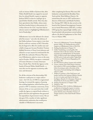  60   Intelligence, Policy, and Politics:
_________________________
such an intense dislike of Jackson that, after
Walter Bedell Smith was tapped to succeed
him, he refused Smith’s request to appoint
Jackson DDCI so that he could get up to
speed before Smith’s arrival. Tere has also
been speculation that Dulles, whose name
had been bandied about in discussions of a
civilian director for CIA,9
may have had an
ulterior motive in highlighting Hillenkoetter’s
lack of leadership.10
Hillenkoetter was on the defensive for almost
all of his tenure,11
and, after the delivery of
the Dulles-Jackson-Correa report, it was clear
that he could not continue as DCI. Neverthe-
less, he lingered in ofce for another year and
a half, in large part because President Truman
disliked Secretary of State Lewis Johnson and
refused to accept anyone he nominated for the
job. With the outbreak of Korean War, how-
ever, Hillenkoetter asked to return to the navy,
and in October 1950 he was given a command
of Cruiser Division 1, Cruiser-Destroyer
Force, Pacifc Fleet. He left the Agency in the
hands of General Walter Bedell Smith—a
man who was his opposite in seniority, infu-
ence, and demeanor.
For all the criticism of his directorship, Hil-
lenkoetter could point to a major achieve-
ment—the CIA Act of 1949. In congressional
hearings, he stressed the urgency of passing
this enabling legislation, which had been post-
poned in 1947 to minimize controversy. A key
element of the act was a provision that would
enable the Agency to expend funds without re-
gard to the laws and regulations that governed
the expenditure of government money. Te act
also gave CIA a number of other signifcant
administrative authorities that would prove
valuable to Hillenkoetter’s successors.
After completing his Korean War tour, Hil-
lenkoetter commanded the Brooklyn Navy
Yard and the Tird Military District. He
retired from the navy in 1957 and became a
director of Electronic and Missile Facilities,
Inc. During 1957-1962, he also served on the
board of the National Investigations Commit-
tee on Aerial Phenomena (NICAP), a civilian
UFO group that enjoyed high visibility and a
board stocked with prominent retired military
ofcers. He died of emphysema in New York
City on 18 June 1982.
1 “Roscoe H. Hillenkoetter,” Current Biography,
January 1950, p. 25. Darling devotes several
chapters to Hillenkoetter’s role in CIG/CIA.
2 Darling, Introduction to Chapter VI.
3 Unlike Vandenberg, a scratch golfer, Hil-
lenkoetter shot in the low nineties. His chief
recreation was reading history. In Document
1952-12-02b, he notes that reading the history
of OSS and its“trials and troubles” helped him
when he was DCI. (Current Biography, p.25)
4 Darling, p. 201.
5 See HCD Korea release (citation info needed).
6 Correa, a former New York District Attorney,
had worked in OSS counterintelligence in Italy
before becoming an aide to Secretary of the
Navy James Forrestal dealing with intelligence
reform in 1945.
7 William H. Jackson, a New York lawyer and
banker, had been the Assistant Military Attaché
for Air in London and Chief of the Secret
Intelligence Branch, G-2, European Teater, in
World War II. He became DDCI in 1950.
8 Darling, Introduction to Chapter VIII.
9 Darling, p. 194.
10 See Document 1952-12-02b for Hillenkoetter’s
recollection of setting the inquiry in motion.
11 See Document 1950-08-03, for his point-by-
point rebuttal, sent to President Truman, of
charges raised in a New York Herald-Tribune
article.
 