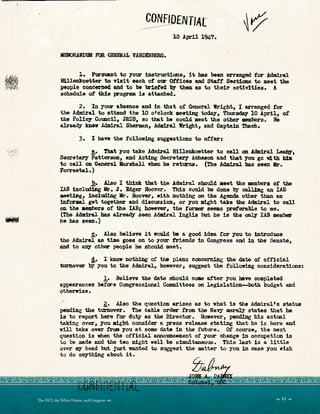 :...·:,~~.£:';
; _::: .~
...
10 April 194,7..
KBRAND1DI Fe.a G»mU.L VANDENm:RG.
l. Putsllant to your iAstructicma, it has been arranged for AdairaJ.
B:l.lleakoetter to Ti.sit each of O'IJl Otticea and Start Sections to meet the
people concerned and to be lri.efed bJr' them as to their activitiee. A
schedtt1e ot this progrea is attached.
2. In your e.baence and in that or General Wright, I arranged tor
the Admiral to attend the 10 o•cloek meeting toda,y, Thuredq 10 April, of
the Polley Co-meil, JRDB, so tbat he could meet the other members. Be
alreadJ' mew Adm1ral Shen.an, Admiral Wright, and captain Thach.
3. I have the fol.l.olrini s'1gpstiou to otferi
!.• Tbat )oU ~e Admral. Hillenkoetter to cell an Admiral ~ ,
Secretary' Patterson, and Act.iDg Secretary- Ache.Ion !ld that )OU go 1dth bbl
to call on General Mar11ball when be returns. (The Admiral bas seen Mr.
l'orrestal.)
b. Alao I think that the Admiral. zshould aeet. the •mber• ot the
I.AB inclua.iag llr. J. Ed.gar .Hoover. '?bis could be done by caJJSne an lAB
aeetin.g1 including llr. Hoover, w:l.t.h nothing on the Agenda other than au
intormal get together and disolSsion, or you~t take the Admiral to call
on the aembere of the IAB; however, the f'ot'llell seems pref'erable to me.
(The .Admi1:-al has already seen Admiral Inglis wt he is the ~ IAB member
he has aeen.)
.!t• ilso believe 1t would be a good idea ror you to introdllCe
the Admiral as time goes on to your .friends in Congrei,a and in the Senate,
and to 8:tJ7 other people he should meet.
A• I know nothing of the plans con~ the date ot of11c1al.
turno'fW by you to the Admira:L, however, auggest the following considera.tionis:
1. Believe the date should come after y-ou have completed
appearances bef~e Congressional ColDIDittees on legislation-both budget and
otherwise.
g,. Alao the question erises as to what is the .A.drniral1 s sta.tut1
pending the turnover. The cable order f'rom the Na-vy DllelY states that he
is to report here fCJr duty as the Director. However1 pending bis actual
taking over, you aight consider a press release stating t.hat he is here and
will take over from ;you at some date in the i'ut.ure. Of course, the next
question if!: when the official anru;,uncement of' y-our change 1n oec-upa:tion is
to be me.de and the two might well be s:lllUltaneous. This last is a litt1e
over ary- bead but Just wanted to suggest the matter t.o you in case you wish
to do ~bing about it.
 61 
Te DCI, the White House, and Congress 
 