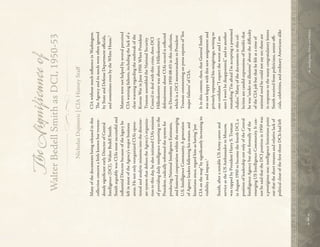 
66


Intelligence,
Policy,
and
Politics:
~

The
Signifcance
of
Walter
Bedell
Smith
as
DCI,
1950-53
Nicholas
Dujmovic
|
CIA
History
Staf
Many
of
the
documents
being
released
in
this
collection
concern
a
little
known
but
tremen-
dously
signif
cant
early
Director
of
Central
Intelligence
(DCI),
Walter
Bedell
Smith.
Smith
arguably
was
CIA’s
most
successful
and
inf
uential
Director
because
of
the
legacy
he
left
in
most
of
the
Agency’s
major
business
areas.
He
not
only
reorganized
CIA’s
opera-
tional
and
analytic
missions
into
the
director-
ate
system
that
def
nes
the
Agency’s
organiza-
tion
to
this
day,
he
also
initiated
CIA’s
mission
of
providing
daily
intelligence
reporting
to
the
President,
radically
reformed
the
system
for
producing
National
Intelligence
Estimates,
and
fostered
cooperation
within
the
emerging
U.S.
Intelligence
Community.
A
generation
of
Agency
leaders
following
his
tenure,
and
historians
since,
regard
him
as
having
“put
CIA
on
the
map”
by
signif
cantly
increasing
its
visibility
and
impact.
1
Smith,
after
a
notable
US
Army
career
and
service
as
the
US
Ambassador
to
Moscow,
was
tapped
by
President
Harry
S.
Truman
in
August
1950
to
become
the
fourth
DCI,
a
position
of
leadership
not
only
of
the
Central
Intelligence
Agency
but
also
formally
of
the
emerging
US
Intelligence
Community.
It
can-
not
be
said
that
the
DCI
position
in
1950
was
a
prestigious
one;
intelligence
historians
point
out
that
the
short
tenures
and
relative
lack
of
political
clout
of
the
f
rst
three
DCIs
had
left
CIA
without
much
inf
uence
in
Washington.
T
e
Agency
and
its
needs
were
often
ignored
by
State
and
Defense
Department
of
cials,
and
sometimes
even
by
the
White
House.
2
Matters
were
not
helped
by
several
perceived
CIA
warning
failures,
including
the
lack
of
a
clear
warning
regarding
the
outbreak
of
the
Korean
War
in
June
1950.
When
President
Truman
assembled
the
National
Security
Council
to
deal
with
this
crisis,
then-DCI
Hillenkoetter
was
absent.
Hillenkoetter’s
defensiveness
about
CIA’s
record
is
ref
ected
in
Document
1950-08-03
in
this
collection,
which
is
a
DCI
memorandum
to
President
Truman
commenting
on
press
reports
of
“f
ve
major
failures”
of
CIA.
It
in
this
context,
then,
that
General
Smith
was
not
happy
with
this
new
assignment
and
privately
expressed
his
misgivings,
writing
to
one
conf
dant
“I
expect
the
worst
and
I
am
sure
I
won’t
be
disappointed,”
and
to
another
remarking
“I’m
afraid
I’m
accepting
a
poisoned
chalice.”
Many
of
the
documents
in
this
col-
lection
are
candid
expressions
of
Smith’s
that
he
was
“under
no
illusions”
about
the
dif
culty
of
the
CIA
job
but
that
he
felt
at
a
time
of
national
need
he
could
not
say
no;
these
are
in
response
to
the
many
congratulatory
letters
Smith
received
from
politicians,
senior
f
o
-
cials,
celebrities,
and
ordinary
Americans
alike
 