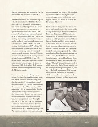 after the appointment was announced. See the
letters under the document fle 1950-8-19.
When General Smith was sworn in to replace
Hillenkoetter in October 1950, for the frst
time CIA had a leader with sufcient pres-
tige, vision, leadership experience, and White
House support to improve the Agency’s
operations and activities and to raise CIA’s
profle in Washington and among policymak-
ers. CIA ofcials found their new Director“an
exacting, hard-hitting executive who brooked
neither mediocrity nor ineptitude, a man who
not only barked but bit.”3
At his frst staf
meeting, Smith told senior CIA ofcials,“It’s
interesting to see all you fellows here. It’ll be
even more interesting to see how many of
you are here a few months from now.” Smith’s
decisiveness is shown in staf meeting minutes
such as Documents 1950-12-18 and 1951-
04-04, and his plain-speaking manner—direct
to the point of being brusque—is shown in
Document 1952-10-01, which deals with the
issue of Communists in government during
the McCarthy period.
Smith’s most important enduring legacy
within CIA is the Agency’s Directorate struc-
ture, which continues more than sixty years
after he created it. A graphic illustration of
this is Document 1971-03-09,“Origin of Key
Components of CIA.” After arriving at CIA
in October 1950, he soon concluded that the
Agency had an overly horizontal organiza-
tion with too many discrete and independent
entities, and he soon began to restructure
CIA more along military lines. Among his
frst acts as DCI in late 1950 was combining
a collection of uncoordinated and dispersed
support functions into the Directorate of
Administration (DA). CIA’s burgeoning Cold
War missions required a more centralized ap-
proach to support and logistics. Te new DA
was responsible for fnance, logistics, secu-
rity, training, personnel, medical, and other
support services, and it lives on today as the
Directorate of Support.
Smith took over the Agency at a time of per-
ceived analytic defciencies that contributed to
inadequate warning of the invasion of South
Korea and the entrance of Chinese troops
into that war. In response, Smith centralized
analysis in 1951 by function into the Ofce of
Current Intelligence (daily support to policy-
makers), the Ofce of Research and Reports
(basic economic and geographic reporting),
and the Ofce of Collection and Dissemina-
tion (information management). Te produc-
tion of national intelligence estimates was put
under a small Board of National Estimates
(anticipating the National Intelligence Coun-
cil by more than twenty years) supported by
a larger Ofce of National Estimates, both of
which reported to the DCI, thus assuring cen-
tral oversight of strategic intelligence. In Janu-
ary 1952, Smith consolidated CIA’s analytic
ofces into the Directorate of Intelligence,
which has served continuously since as the na-
tion’s premier all-source analysis organization.
DCI Walter B. Smith riding in open car with President Harry S. Truman.
 67 
Te DCI, the White House, and Congress 
 