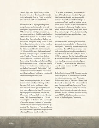  68   Intelligence, Policy, and Politics:
Smith’s April 1952 report to the National
Security Council on the changes he wrought
and was bringing about at CIA is included in
this collection as Document 1952-04-23.
Under Smith, CIA began providing more
comprehensive and policymaker-centered
intelligence support to the White House. Te
Ofce of Current Intelligence was already
preparing material for Smith’s weekly briefngs
of President Truman, and in addition Smith
launched the Current Intelligence Bulletin and
the Current Intelligence Weekly Review as more
focused publications tailored for the president
and senior policymakers. Document 1951-
02-19, minutes of Smith’s staf meeting for
19 February 1951, notes the frst delivery of
the daily intelligence report to the President.
After President Truman received the frst
Bulletin, he wrote,“Dear Bedel [sic], I have
been reading the intelligence bulletin and I am
highly impressed with it. I believe you have hit
the jackpot with this one.” Smith’s concept of
the Bulletin lives on with the President’s Daily
Brief. Smith also established the precedent of
providing intelligence briefngs to presidential
candidates and presidents-elect.
In the increasingly important area of opera-
tions, Smith resolved a debilitating confict
between CIA’s foreign intelligence collec-
tors and covert action operators (who at the
time reported also to the State Department)
by merging their components into the new
Directorate of Plans, which reported directly
to the DCI. Tis merger began in 1951 and
was completed by the fall of 1952 and brought
a heretofore unknown measure of integration
and efciency to previously uncoordinated op-
erations. Te Directorate of Plans later became
the Directorate of Operations, the predecessor
of today’s National Clandestine Service.
To increase accountability in the new struc-
ture of CIA, Smith appointed the Agency’s
frst Inspector General. It was through his
initiative that CIA and the British began to
share most of their high level national assess-
ments, which resulted in the closest and most
robust analytic relationship CIA has enjoyed
to the present day. In sum, Smith made major,
long-lasting changes in CIA that substantially
improved its efectiveness and infuence over
subsequent decades.
In addition to his revamping the estimative
process, in his role as leader of the emerging
Intelligence Community Smith was especially
determined that CIA should cooperate with
military intelligence in collecting and analyz-
ing information about the confict in Korea. In
1951, he requested that the National Security
Council review how disparate military entities
were handling communications intelligence
(COMINT), an initiative that led to Presi-
dent Truman’s creation of NSA by executive
order in 1952.
Before Smith became DCI, CIA was regarded
in Washington as an upstart organization of
no real consequence, and many Americans
had not even heard of the Agency. By the time
Smith left CIA in early 1953 to become Presi-
dent Eisenhower’s Under Secretary of State,
the Agency under his leadership had consoli-
dated the operational and analytical responsi-
bilities it received under the National Security
Act of 1947 and had assumed a preeminent
status in the Intelligence Community.
 