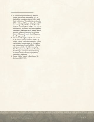 _________________________
1 A contemporary internal history of Bedell
Smith’s directorship, completed in 1971 by
Ludwell Lee Montague, General Walter Bedell
Smith as Director of Central Intelligence, October
1950—February 1953, was declassifed in 1990
and subsequently published by Te Pennsylva-
nia State University Press in 1992. Tis long-re-
leased history, included in this collection for the
convenience of scholars, details many of Smith’s
activities and accomplishments but lacks the
historical distance by which Smith’s legacy can
be fully appreciated.
2 Te situation facing the early DCIs is covered
in the internal history completed in 1953 by
Arthur Darling, Te Central Intelligence Agency:
An Instrument of Government, to 1950, which
was frst publicly released by CIA in 1989 and
which was published the following year by
Te Pennsylvania State University Press. Like
the Montague history, this material is being
re-released in this collection largely for the
convenience of scholars.
3 Former chief of analysis R. Jack Smith, Te
Unknown CIA (1989).
 69 
Te DCI, the White House, and Congress 
 