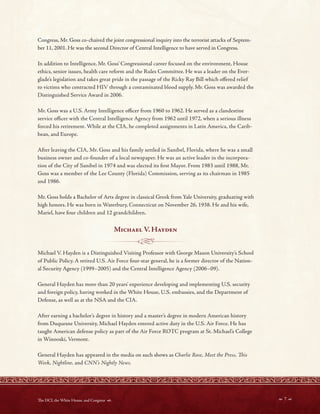 - - - - ------1@!3-- - - -
Congress, Mr. Goss co-chaired the joint congressional inquiry into the terrorist attacks of Septem-
ber 11, 2001. He was the second Director of Central Intelligence to have served in Congress.
In addition to Intelligence, Mr. Goss’ Congressional career focused on the environment, House
ethics, senior issues, health care reform and the Rules Committee. He was a leader on the Ever-
glade’s legislation and takes great pride in the passage of the Ricky Ray Bill which ofered relief
to victims who contracted HIV through a contaminated blood supply. Mr. Goss was awarded the
Distinguished Service Award in 2006.
Mr. Goss was a U.S. Army Intelligence ofcer from 1960 to 1962. He served as a clandestine
service ofcer with the Central Intelligence Agency from 1962 until 1972, when a serious illness
forced his retirement. While at the CIA, he completed assignments in Latin America, the Carib-
bean, and Europe.
After leaving the CIA, Mr. Goss and his family settled in Sanibel, Florida, where he was a small
business owner and co-founder of a local newspaper. He was an active leader in the incorpora-
tion of the City of Sanibel in 1974 and was elected its frst Mayor. From 1983 until 1988, Mr.
Goss was a member of the Lee County (Florida) Commission, serving as its chairman in 1985
and 1986.
Mr. Goss holds a Bachelor of Arts degree in classical Greek from Yale University, graduating with
high honors. He was born in Waterbury, Connecticut on November 26, 1938. He and his wife,
Mariel, have four children and 12 grandchildren.
Michael V Hayden
Michael V. Hayden is a Distinguished Visiting Professor with George Mason University’s School
of Public Policy. A retired U.S. Air Force four-star general, he is a former director of the Nation-
al Security Agency (1999–2005) and the Central Intelligence Agency (2006–09).
General Hayden has more than 20 years’ experience developing and implementing U.S. security
and foreign policy, having worked in the White House, U.S. embassies, and the Department of
Defense, as well as at the NSA and the CIA.
After earning a bachelor’s degree in history and a master’s degree in modern American history
from Duquesne University, Michael Hayden entered active duty in the U.S. Air Force. He has
taught American defense policy as part of the Air Force ROTC program at St. Michael’s College
in Winooski, Vermont.
General Hayden has appeared in the media on such shows as Charlie Rose, Meet the Press, Tis
Week, Nightline, and CNN’s Nightly News.
 7 
Te DCI, the White House, and Congress 
 