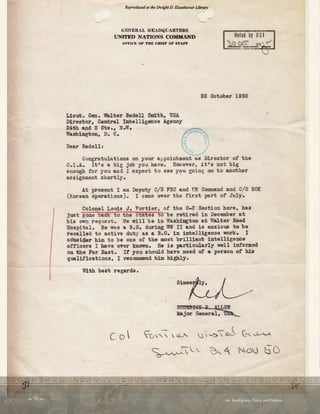  70   Intelligence, Policy, and Politics:
l
Reproducedat the Dwight D. Eisenhower Library
GENERAL HEADQUARTERS
UNITED NATIONS COMMAND
OFFICE OF THE CHIEF OF ST.8.FF
Lieut. Gen. Walter Bedell Smith. USA
Director. Central Intelligence Agenoy
24th and E Sts., N.W.
Washington, D. C.
Dear Bedell:
Noted by DCI
~~ ,tJ'--
26 October 1950
Congratulations on your appointment as Director of the
C.I.A. It's a big job you have. However, it's not big
enough for you and I expeot to see you going on to another
assignment shortly. '
At present I am Deputy C/S FEC and UN Comm.and and C
/S RO
K
(Korean operations). I came over the first part of July.
Colonel Louis J. Fortier, of the G-2 Section here, has
just gone baok t o the Stat es t o be retired in December at
his own request. He will be in ,'fashizlgton at flalter Reed
Hospital. He was a B.G. during lffl II and is anxious to be
recalled to active duty as a B.G. in intelligence work. I
consider him to be one of the most brilliant intelligenoe
officers I have ever known. He is partioularly well informed
on the Far East. It you should have need of a person of his
qualifications, I recommend him highly.
With best regards.
 