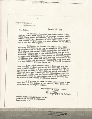 r
Reprodw«d ot the Dwigltt D. Eisn1/wt-g Llbiary
THE WHITE HOUSE
WASH ING TON
Dear Bedell: January l6, 1953
- - --l
As you know, I consider the establ ishment of the
Central Intelligence Agency one of the most important steps
which I have taken, ae President, in the interests of our
national. security. An effecti ve intelligence service, which
this country now possesses, is a vital element in our efforts
for a just and lasting peace .
As Director of Central Intelligence since 1950,
following your superior service aatAmbassador to M:scov, you
have successfully and faithfully accomplished your mission
of developing the Central Intelli gence Ae,ency into an effi­
cient and permanent arm of the Government 's national security
structure. During this cri tical period the far-reaching m­
provements and strengthening which you have introduced i n the
intelligence field have been of immeasurabl e value to me and
the other members of the National Security Council in deaJ.ing
with the difficult problems facing us.
I am firmly convinced that no President ever bad
such a vealth of vital information made available to him in
such a useful manner as I have received through CIA. I vant
you to knov bow deeply I appreciate and admire the conscien­
tious. and loyal way in which you have accomplished your mis­
sion. I am equally sure that future Preaid.ents vill benefit
substantially from the outstanding vork which you have done
in developing the Central Intelligence Agency.
As I prepare to leave tbe Presidency, I want to say
thank you to a true f~iend, a real patriot, and a public ad­
ministrator of the highest calibre.
General Walter Eedell Smith, U.S.A.,
Director of Central Intelligence,
W
ashington, D. c.
 71 
Te DCI, the White House, and Congress 
 