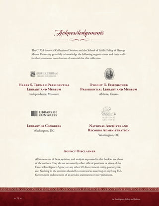 HARRY . TRUMA l
II'§; LIBRARYOF
~ CONGRESS
A l JONAL
ARCHIVES
Acknowledgements
Te CIA’s Historical Collections Division and the School of Public Policy of George
Mason University gratefully acknowledge the following organizations and their stafs
for their courteous contribution of materials for this collection.
Harry S Truman Presidential Dwight D Eisenhower
Library and Museum Presidential Library and Museum
Independence, Missouri Abilene, Kansas
Library of Congress National Archives and
Washington, DC Records Administration
Washington, DC
Agency Disclaimer
All statements of facts, opinion, and analysis expressed in this booklet are those
of the authors. Tey do not necessarily refect ofcial positions or views of the
Central Intelligence Agency or any other US Government entity, past or pres-
ent. Nothing in the contents should be construed as asserting or implying U.S.
Government endorsement of an article’s statements or interpretations.
 72   Intelligence, Policy, and Politics:
 