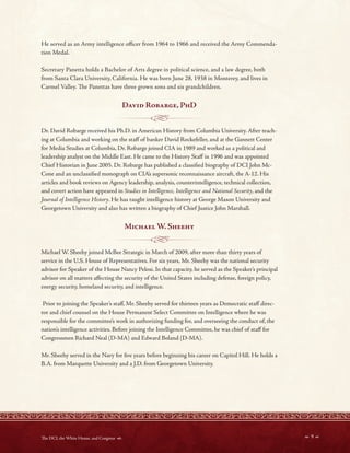 - ----- - -----<~----- ---
- - - -------1~- - - - -
He served as an Army intelligence ofcer from 1964 to 1966 and received the Army Commenda-
tion Medal.
Secretary Panetta holds a Bachelor of Arts degree in political science, and a law degree, both
from Santa Clara University, California. He was born June 28, 1938 in Monterey, and lives in
Carmel Valley. Te Panettas have three grown sons and six grandchildren.
David Robarge, PhD
Dr. David Robarge received his Ph.D. in American History from Columbia University. After teach-
ing at Columbia and working on the staf of banker David Rockefeller, and at the Gannett Center
for Media Studies at Columbia, Dr. Robarge joined CIA in 1989 and worked as a political and
leadership analyst on the Middle East. He came to the History Staf in 1996 and was appointed
Chief Historian in June 2005. Dr. Robarge has published a classifed biography of DCI John Mc-
Cone and an unclassifed monograph on CIA’s supersonic reconnaissance aircraft, the A-12. His
articles and book reviews on Agency leadership, analysis, counterintelligence, technical collection,
and covert action have appeared in Studies in Intelligence, Intelligence and National Security, and the
Journal of Intelligence History. He has taught intelligence history at George Mason University and
Georgetown University and also has written a biography of Chief Justice John Marshall.
Michael W Sheehy
Michael W. Sheehy joined McBee Strategic in March of 2009, after more than thirty years of
service in the U.S. House of Representatives. For six years, Mr. Sheehy was the national security
advisor for Speaker of the House Nancy Pelosi. In that capacity, he served as the Speaker’s principal
advisor on all matters afecting the security of the United States including defense, foreign policy,
energy security, homeland security, and intelligence.
Prior to joining the Speaker’s staf, Mr. Sheehy served for thirteen years as Democratic staf direc-
tor and chief counsel on the House Permanent Select Committee on Intelligence where he was
responsible for the committee’s work in authorizing funding for, and overseeing the conduct of, the
nation’s intelligence activities. Before joining the Intelligence Committee, he was chief of staf for
Congressmen Richard Neal (D-MA) and Edward Boland (D-MA).
Mr. Sheehy served in the Navy for fve years before beginning his career on Capitol Hill. He holds a
B.A. from Marquette University and a J.D. from Georgetown University.
 9 
Te DCI, the White House, and Congress 
 
