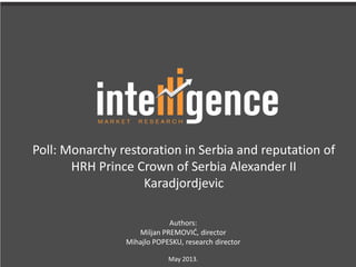 Poll: Monarchy restoration in Serbia and reputation of
HRH Prince Crown of Serbia Alexander II
Karadjordjevic
Authors:
Miljan PREMOVIĆ, director
Mihajlo POPESKU, research director
May 2013.
 