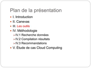 Plan de la présentation 
 I. Introduction 
 II. Canevas 
 III. Les outils 
 IV. Méthodologie 
IV.1 Recherche données 
IV.2 Compilation résultats 
IV.3 Recommandations 
 V. Étude de cas Cloud Computing 
 