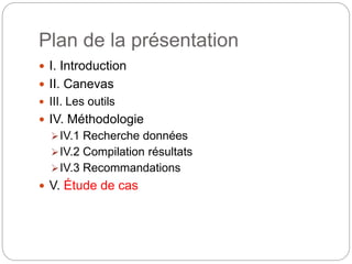 Plan de la présentation 
 I. Introduction 
 II. Canevas 
 III. Les outils 
 IV. Méthodologie 
IV.1 Recherche données 
IV.2 Compilation résultats 
IV.3 Recommandations 
 V. Étude de cas 
 