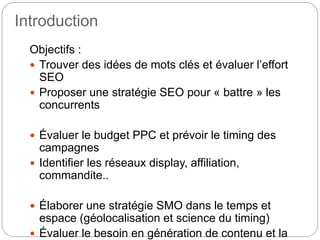 Introduction 
Objectifs : 
 Trouver des idées de mots clés et évaluer l’effort 
SEO 
 Proposer une stratégie SEO pour « battre » les 
concurrents 
 Évaluer le budget PPC et prévoir le timing des 
campagnes 
 Identifier les réseaux display, affiliation, 
commandite.. 
 Élaborer une stratégie SMO dans le temps et 
espace (géolocalisation et science du timing) 
 Évaluer le besoin en génération de contenu et la 
 