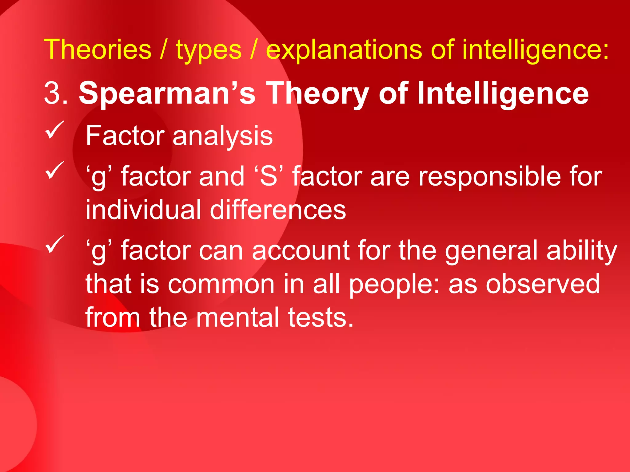 Theories / types / explanations of intelligence:
3. Spearman’s Theory of Intelligence
 Factor analysis
 ‘g’ factor and ‘S’ factor are responsible for
individual differences
 ‘g’ factor can account for the general ability
that is common in all people: as observed
from the mental tests.
 
