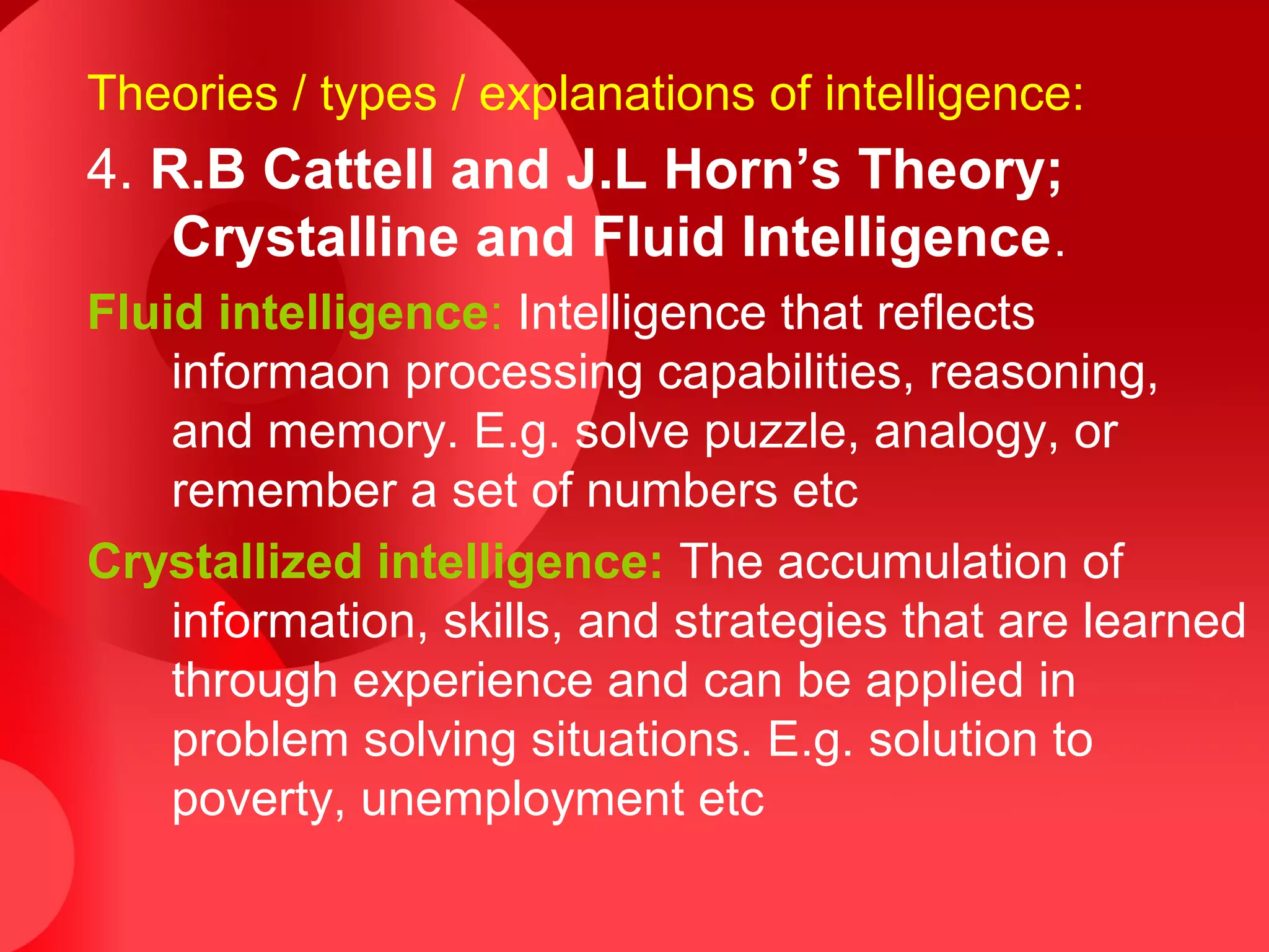 Theories / types / explanations of intelligence:
4. R.B Cattell and J.L Horn’s Theory;
Crystalline and Fluid Intelligence.
Fluid intelligence: Intelligence that reflects
informaon processing capabilities, reasoning,
and memory. E.g. solve puzzle, analogy, or
remember a set of numbers etc
Crystallized intelligence: The accumulation of
information, skills, and strategies that are learned
through experience and can be applied in
problem solving situations. E.g. solution to
poverty, unemployment etc
 
