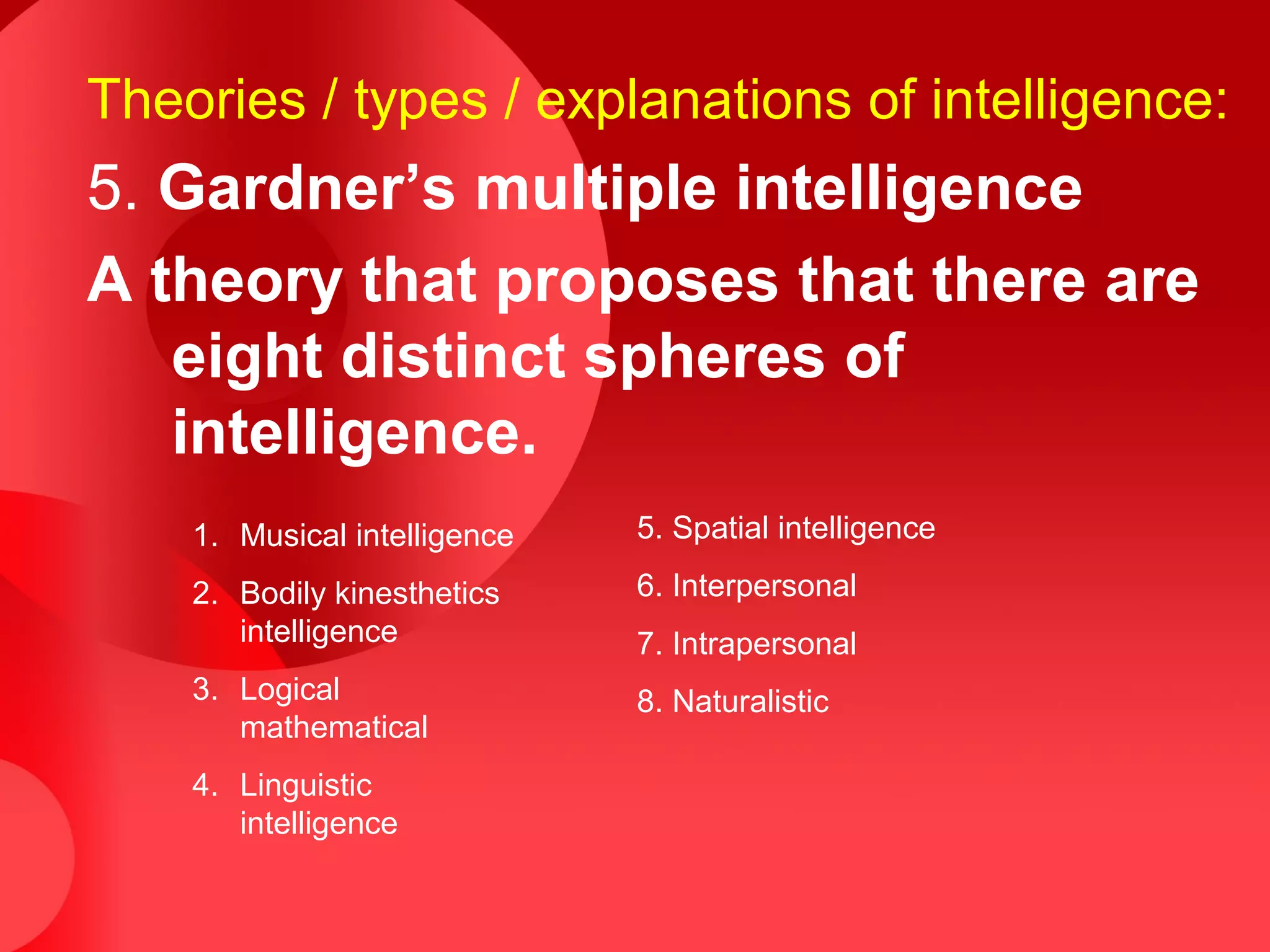 Theories / types / explanations of intelligence:
5. Gardner’s multiple intelligence
A theory that proposes that there are
eight distinct spheres of
intelligence.
1. Musical intelligence
2. Bodily kinesthetics
intelligence
3. Logical
mathematical
4. Linguistic
intelligence
5. Spatial intelligence
6. Interpersonal
7. Intrapersonal
8. Naturalistic
 