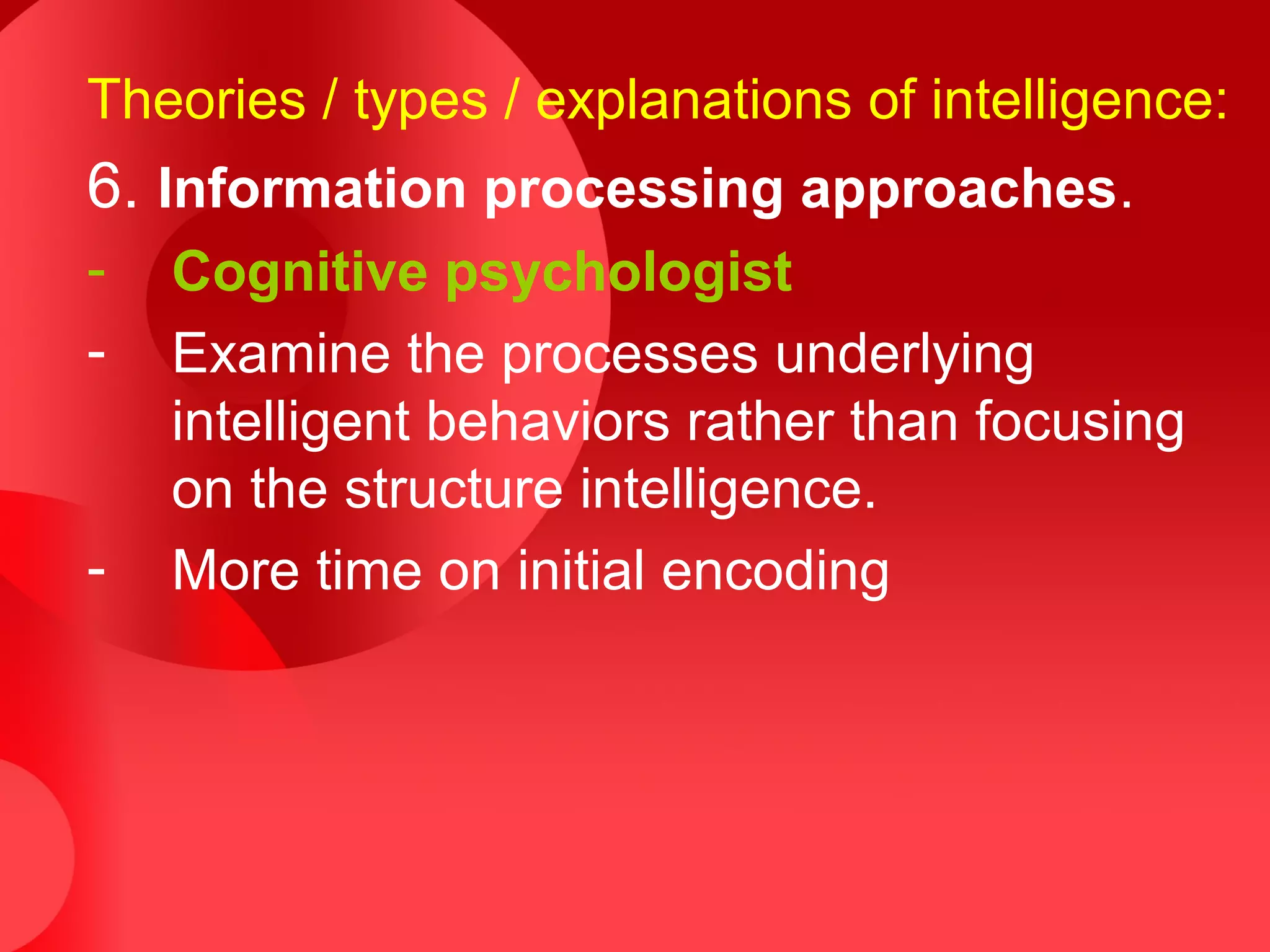Theories / types / explanations of intelligence:
6. Information processing approaches.
- Cognitive psychologist
- Examine the processes underlying
intelligent behaviors rather than focusing
on the structure intelligence.
- More time on initial encoding
 