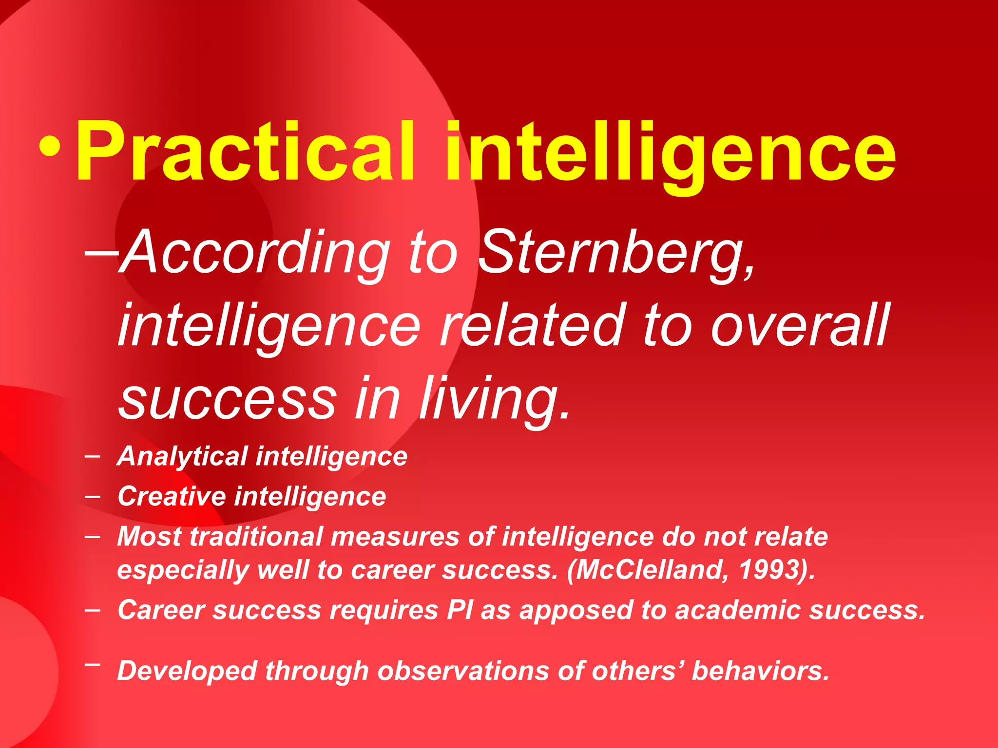 •Practical intelligence
–According to Sternberg,
intelligence related to overall
success in living.
– Analytical intelligence
– Creative intelligence
– Most traditional measures of intelligence do not relate
especially well to career success. (McClelland, 1993).
– Career success requires PI as apposed to academic success.
– Developed through observations of others’ behaviors.
 