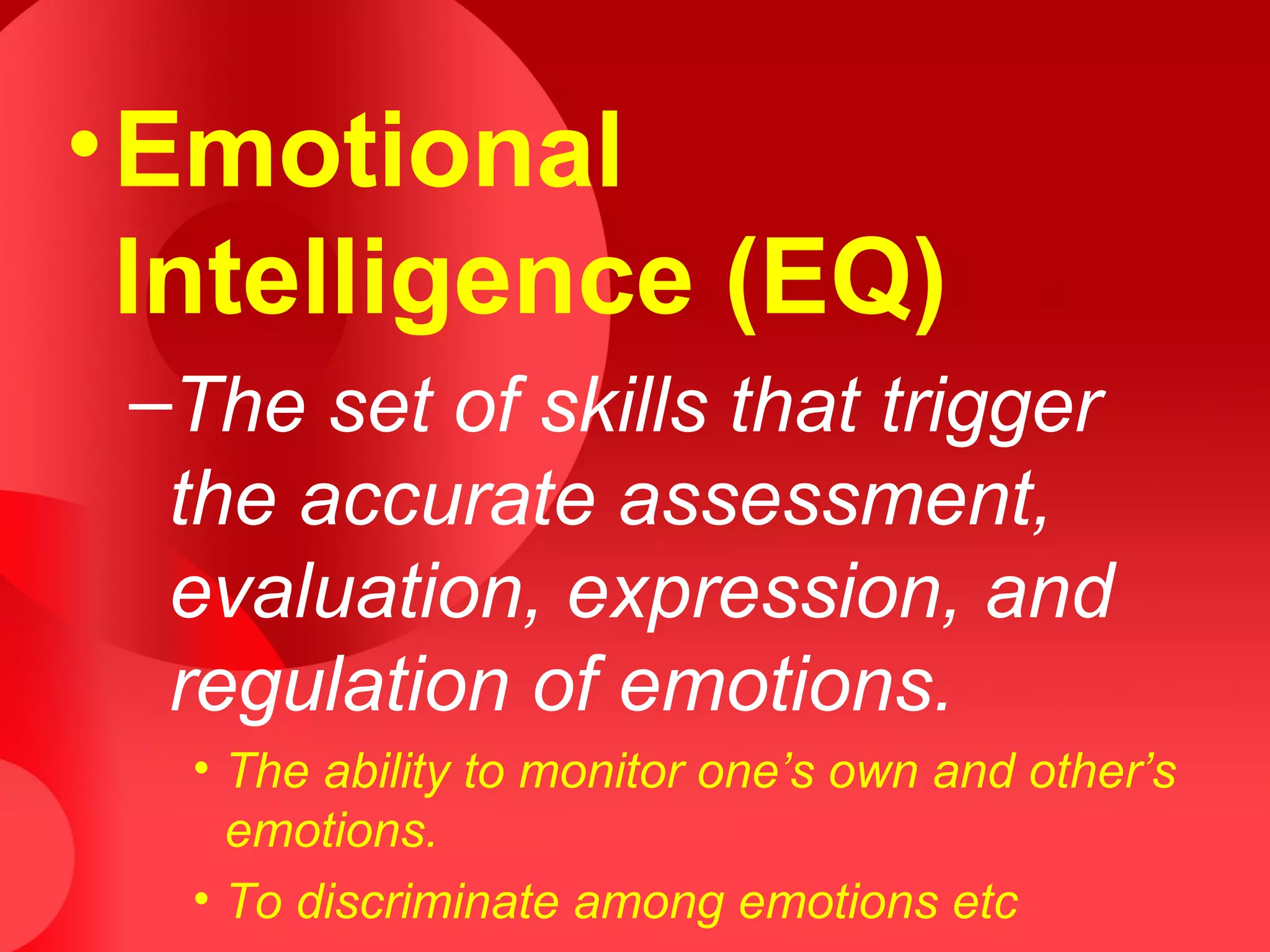•Emotional
Intelligence (EQ)
–The set of skills that trigger
the accurate assessment,
evaluation, expression, and
regulation of emotions.
• The ability to monitor one’s own and other’s
emotions.
• To discriminate among emotions etc
 