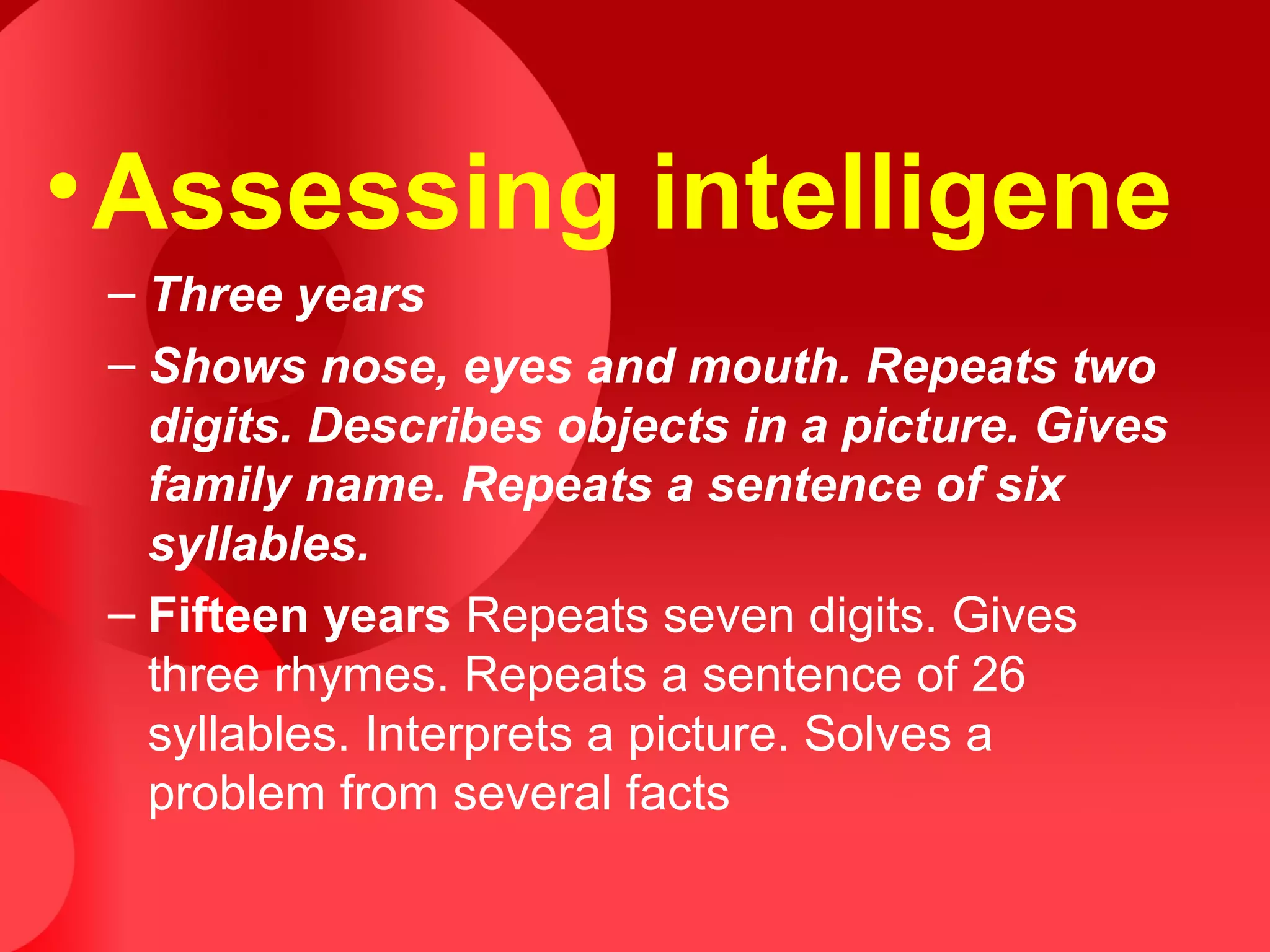 •Assessing intelligene
– Three years
– Shows nose, eyes and mouth. Repeats two
digits. Describes objects in a picture. Gives
family name. Repeats a sentence of six
syllables.
– Fifteen years Repeats seven digits. Gives
three rhymes. Repeats a sentence of 26
syllables. Interprets a picture. Solves a
problem from several facts
 