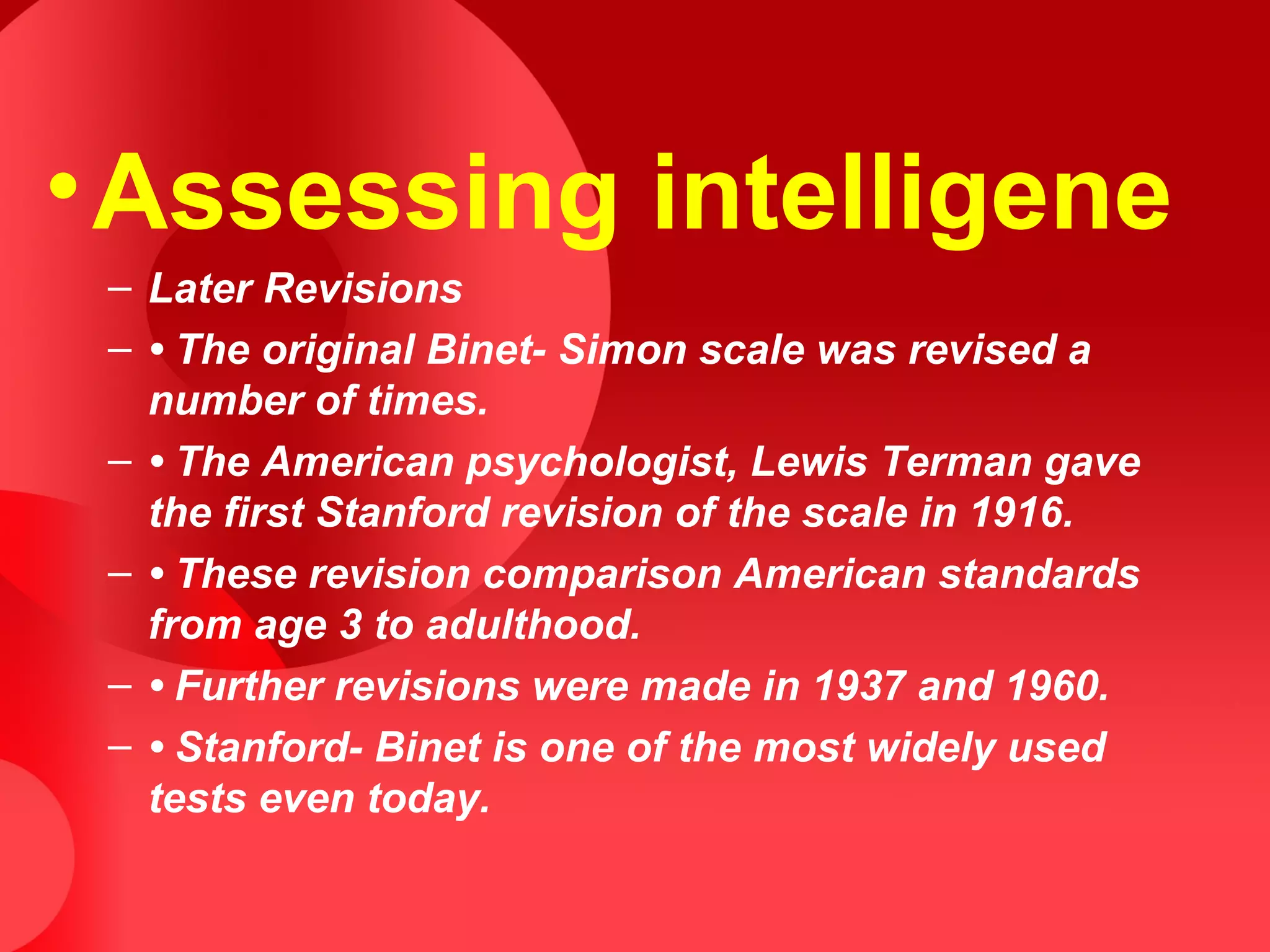 •Assessing intelligene
– Later Revisions
– • The original Binet- Simon scale was revised a
number of times.
– • The American psychologist, Lewis Terman gave
the first Stanford revision of the scale in 1916.
– • These revision comparison American standards
from age 3 to adulthood.
– • Further revisions were made in 1937 and 1960.
– • Stanford- Binet is one of the most widely used
tests even today.
 