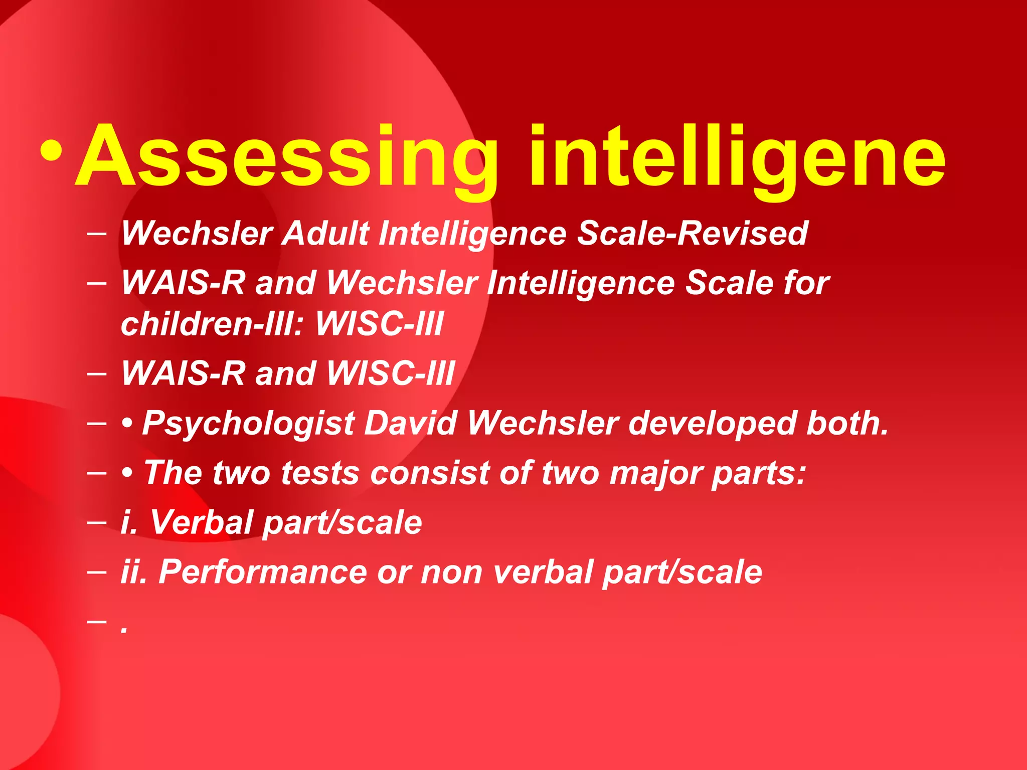 •Assessing intelligene
– Wechsler Adult Intelligence Scale-Revised
– WAIS-R and Wechsler Intelligence Scale for
children-III: WISC-III
– WAIS-R and WISC-III
– • Psychologist David Wechsler developed both.
– • The two tests consist of two major parts:
– i. Verbal part/scale
– ii. Performance or non verbal part/scale
– .
 