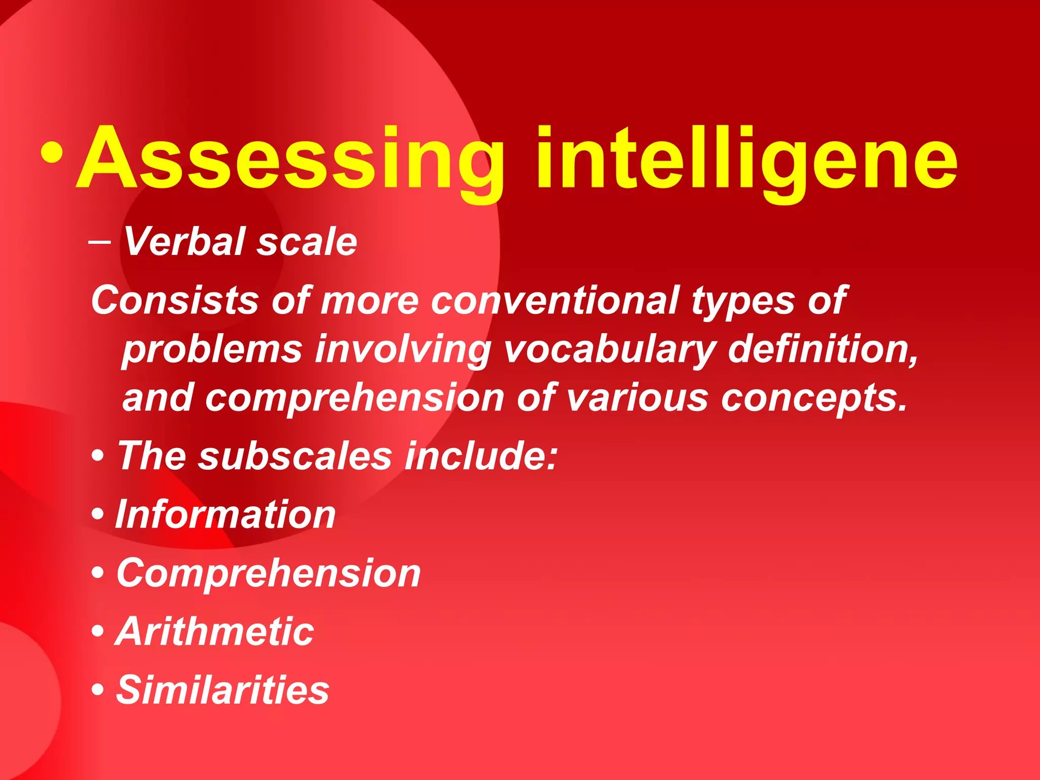 •Assessing intelligene
– Verbal scale
Consists of more conventional types of
problems involving vocabulary definition,
and comprehension of various concepts.
• The subscales include:
• Information
• Comprehension
• Arithmetic
• Similarities
 