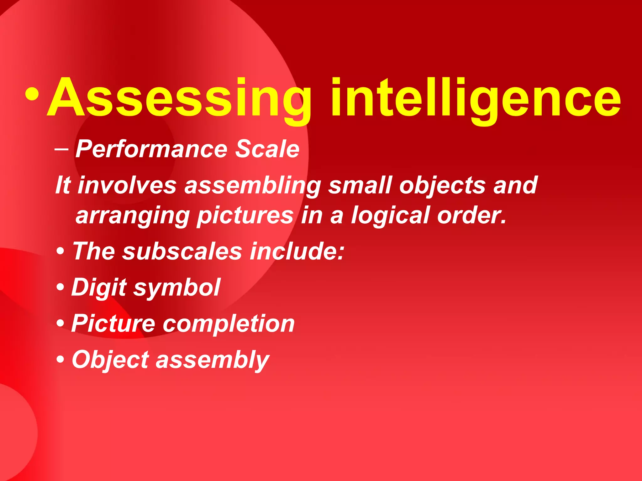 •Assessing intelligence
– Performance Scale
It involves assembling small objects and
arranging pictures in a logical order.
• The subscales include:
• Digit symbol
• Picture completion
• Object assembly
 