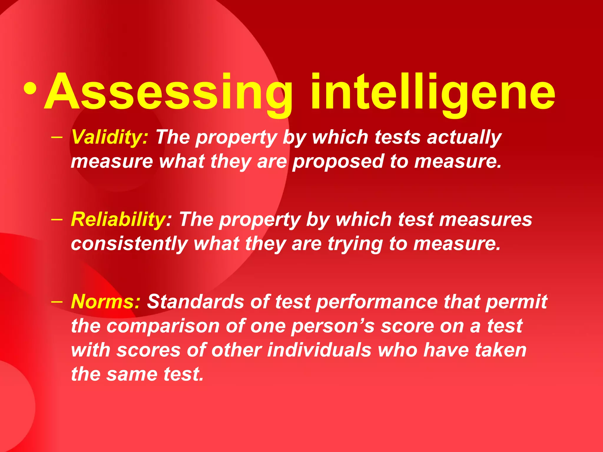 •Assessing intelligene
– Validity: The property by which tests actually
measure what they are proposed to measure.
– Reliability: The property by which test measures
consistently what they are trying to measure.
– Norms: Standards of test performance that permit
the comparison of one person’s score on a test
with scores of other individuals who have taken
the same test.
 