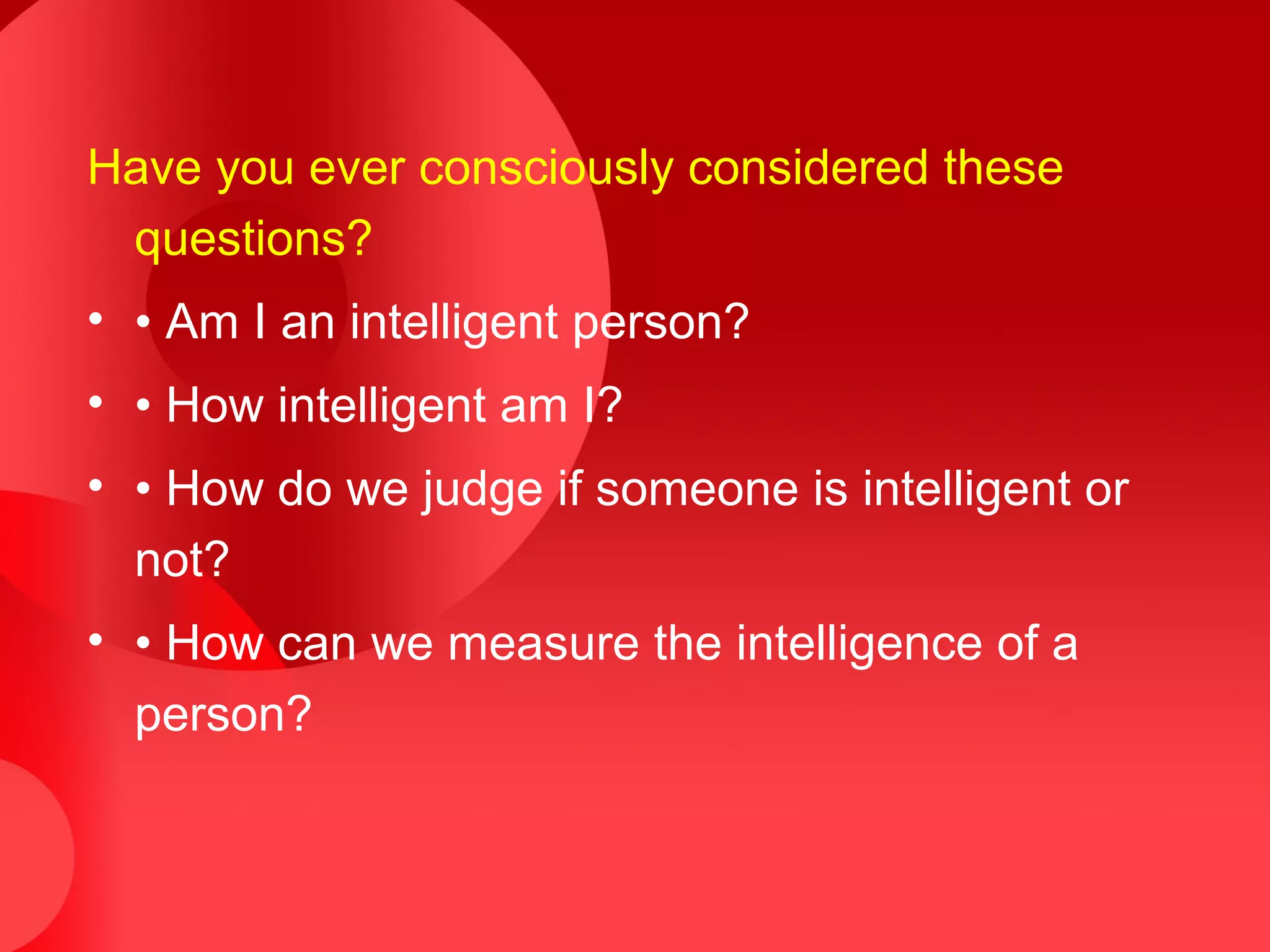 Have you ever consciously considered these
questions?
• • Am I an intelligent person?
• • How intelligent am I?
• • How do we judge if someone is intelligent or
not?
• • How can we measure the intelligence of a
person?
 