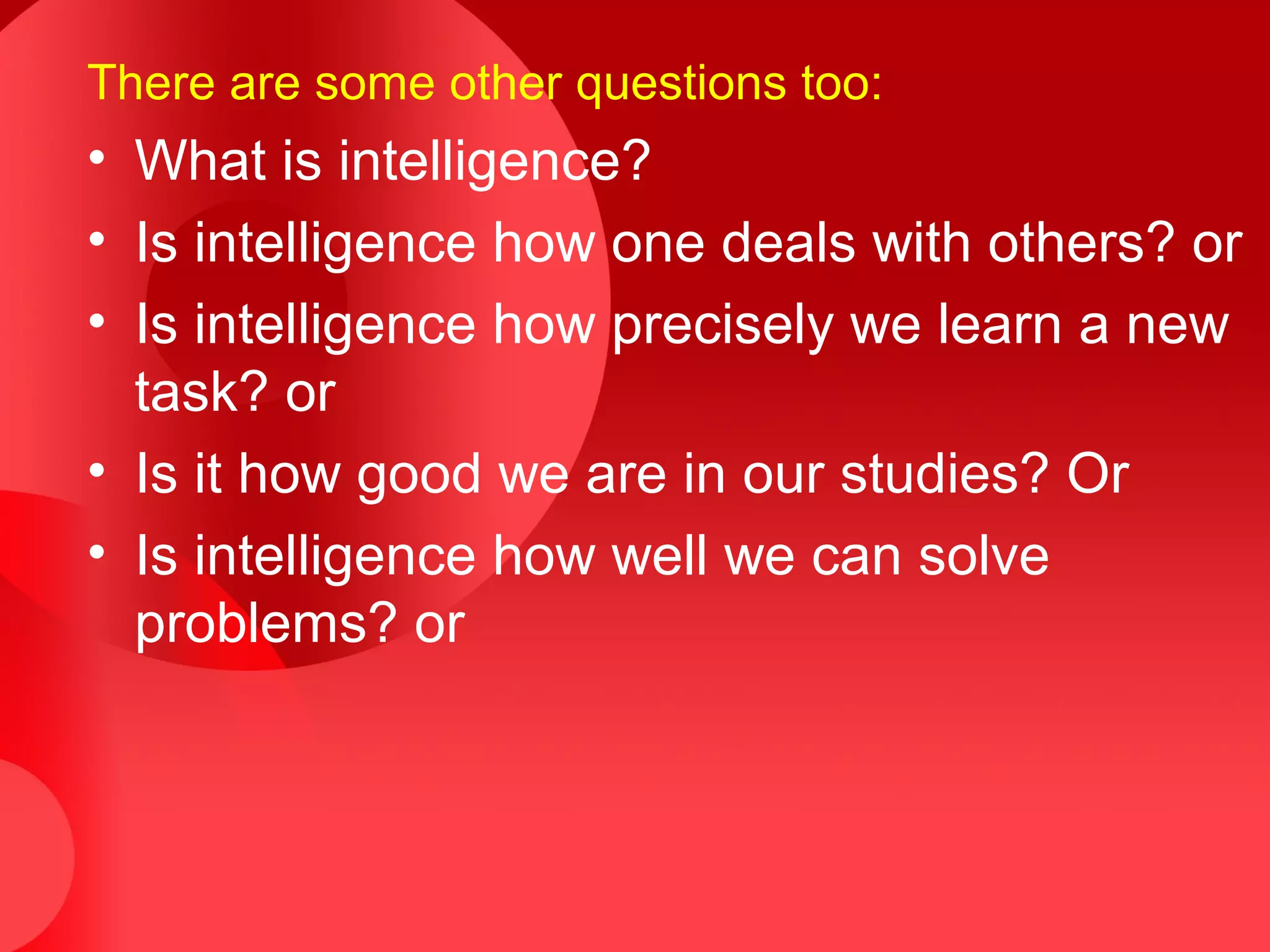 There are some other questions too:
• What is intelligence?
• Is intelligence how one deals with others? or
• Is intelligence how precisely we learn a new
task? or
• Is it how good we are in our studies? Or
• Is intelligence how well we can solve
problems? or
 
