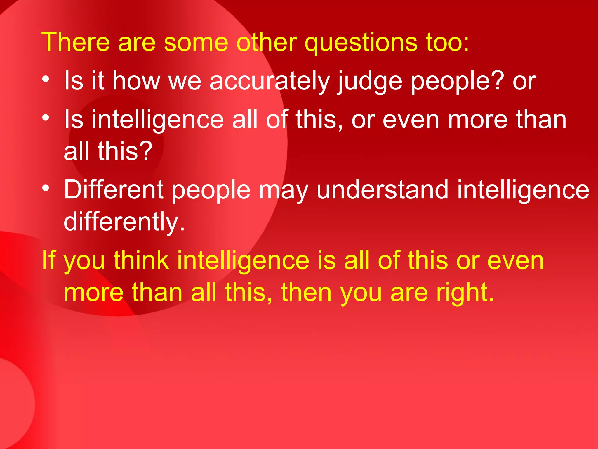 There are some other questions too:
• Is it how we accurately judge people? or
• Is intelligence all of this, or even more than
all this?
• Different people may understand intelligence
differently.
If you think intelligence is all of this or even
more than all this, then you are right.
 