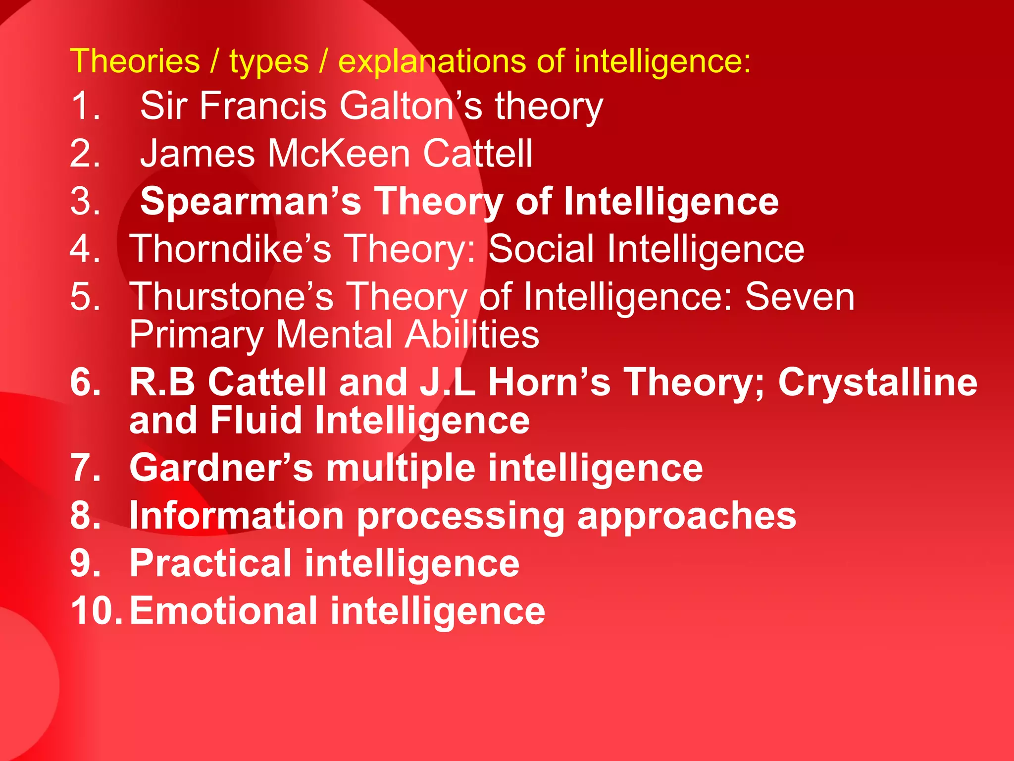 Theories / types / explanations of intelligence:
1. Sir Francis Galton’s theory
2. James McKeen Cattell
3. Spearman’s Theory of Intelligence
4. Thorndike’s Theory: Social Intelligence
5. Thurstone’s Theory of Intelligence: Seven
Primary Mental Abilities
6. R.B Cattell and J.L Horn’s Theory; Crystalline
and Fluid Intelligence
7. Gardner’s multiple intelligence
8. Information processing approaches
9. Practical intelligence
10.Emotional intelligence
 