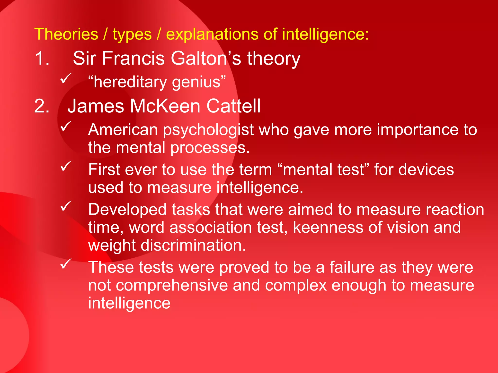 Theories / types / explanations of intelligence:
1. Sir Francis Galton’s theory
 “hereditary genius”
2. James McKeen Cattell
 American psychologist who gave more importance to
the mental processes.
 First ever to use the term “mental test” for devices
used to measure intelligence.
 Developed tasks that were aimed to measure reaction
time, word association test, keenness of vision and
weight discrimination.
 These tests were proved to be a failure as they were
not comprehensive and complex enough to measure
intelligence
 