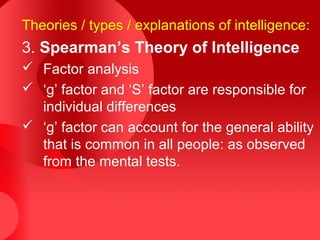 Theories / types / explanations of intelligence:
3. Spearman’s Theory of Intelligence
 Factor analysis
 ‘g’ factor and ‘S’ factor are responsible for
individual differences
 ‘g’ factor can account for the general ability
that is common in all people: as observed
from the mental tests.
 