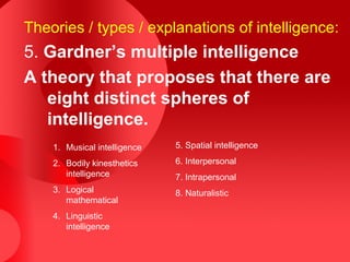 Theories / types / explanations of intelligence:
5. Gardner’s multiple intelligence
A theory that proposes that there are
eight distinct spheres of
intelligence.
1. Musical intelligence
2. Bodily kinesthetics
intelligence
3. Logical
mathematical
4. Linguistic
intelligence
5. Spatial intelligence
6. Interpersonal
7. Intrapersonal
8. Naturalistic
 