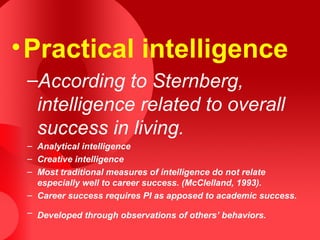 •Practical intelligence
–According to Sternberg,
intelligence related to overall
success in living.
– Analytical intelligence
– Creative intelligence
– Most traditional measures of intelligence do not relate
especially well to career success. (McClelland, 1993).
– Career success requires PI as apposed to academic success.
– Developed through observations of others’ behaviors.
 