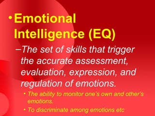 •Emotional
Intelligence (EQ)
–The set of skills that trigger
the accurate assessment,
evaluation, expression, and
regulation of emotions.
• The ability to monitor one’s own and other’s
emotions.
• To discriminate among emotions etc
 